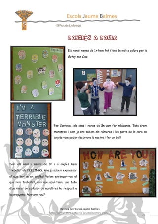 L’ANGLÈS A L’AULA
                                         Els nens i nenes de 1r hem fet flors de molts colors per la

                                         Betty the Cow.




                               Per Carnaval, els nens i nenes de 2n vam fer màscares. Tots érem

                               monstres i com ja ens sabem els números i les parts de la cara en

                               anglès vam poder descriure la nostra i fer un ball!




Som els nens i nenes de 3r i a anglès hem

treballat els FEELINGS. Ara ja sabem expressar

el que sentim en anglès! Volem ensenyar-vos el

que hem treballat, així que aquí teniu una foto

d’un mural on cadascú de nosaltres ha respost a

la pregunta: How are you?



                                   Revista de l’Escola Jaume Balmes
                            http://www.xtec.cat/ceip-jaumebalmes-elprat/
                                                                                                26
 
