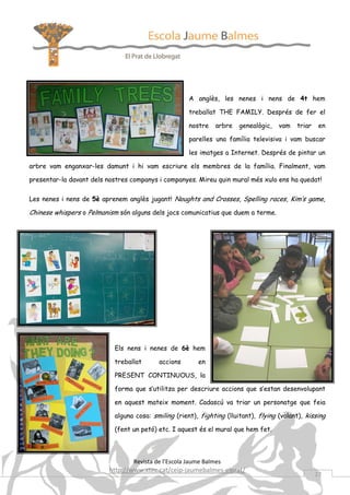 A anglès, les nenes i nens de 4t hem

                                                     treballat THE FAMILY. Després de fer el

                                                     nostre    arbre   genealògic,   vam   triar    en

                                                     parelles una família televisiva i vam buscar

                                                     les imatges a Internet. Després de pintar un

arbre vam enganxar-les damunt i hi vam escriure els membres de la família. Finalment, vam

presentar-la davant dels nostres companys i companyes. Mireu quin mural més xulo ens ha quedat!

Les nenes i nens de 5è aprenem anglès jugant! Noughts and Crosses, Spelling races, Kim’s game,

Chinese whispers o Pelmanism són alguns dels jocs comunicatius que duem a terme.




                           Els nens i nenes de 6è hem

                           treballat      accions       en

                           PRESENT CONTINUOUS, la

                           forma que s’utilitza per descriure accions que s’estan desenvolupant

                           en aquest mateix moment. Cadascú va triar un personatge que feia

                           alguna cosa: smiling (rient), fighting (lluitant), flying (volant), kissing

                           (fent un petó) etc. I aquest és el mural que hem fet.



                                 Revista de l’Escola Jaume Balmes
                         http://www.xtec.cat/ceip-jaumebalmes-elprat/
                                                                                                   27
 