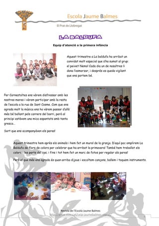 LA BALDUFA
                                    Equip d’atenció a la primera infància



                                                 Aquest trimestre a La baldufa ha arribat un
                                                 convidat molt especial que s’ha sumat al grup:
                                                 el peixet Nemo! Cada dia un de nosaltres li
                                                 dona l’esmorzar, i després es queda vigilant
                                                 que ens portem bé.




Per Carnestoltes ens vàrem disfressar amb les
nostres mares i vàrem participar amb la resta
de l’escola a la rua de Sant Cosme. Com que ens
agrada molt la música ens ho vàrem passar d’allò
més bé ballant pels carrers del barri, però al
principi estàvem una mica espantats amb tanta
gresca…

Sort que ens acompanyàven els pares!



      Aquest trimestre hem après els animals i hem fet un mural de la granja. D’aquí poc omplirem La
      Baldufa de flors de colors per celebrar que ha arribat la primavera! També hem treballat els
      colors i les parts del cos; i fins i tot hem fet un marc de fotos per regalar als pares!

      Però el que més ens agrada és quan arriba dijous i escoltem cançons, ballem i toquem instruments.




                                          Revista de l’Escola Jaume Balmes
                                  http://www.xtec.cat/ceip-jaumebalmes-elprat/
                                                                                                       4
 
