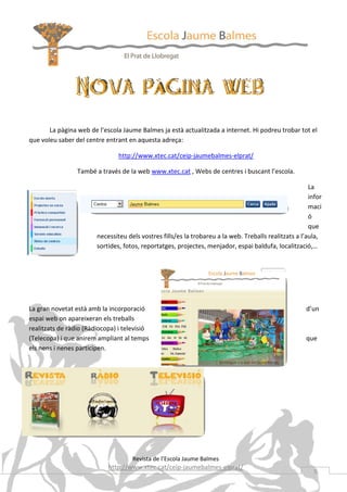 La pàgina web de l’escola Jaume Balmes ja està actualitzada a internet. Hi podreu trobar tot el
que voleu saber del centre entrant en aquesta adreça:

                                http://www.xtec.cat/ceip-jaumebalmes-elprat/

                 També a través de la web www.xtec.cat , Webs de centres i buscant l’escola.

                                                                                                        La
                                                                                                        infor
                                                                                                        maci
                                                                                                        ó
                                                                                                        que
                        necessiteu dels vostres fills/es la trobareu a la web. Treballs realitzats a l’aula,
                        sortides, fotos, reportatges, projectes, menjador, espai baldufa, localització,…




La gran novetat està amb la incorporació                                                               d’un
espai web on apareixeran els treballs
realitzats de ràdio (Ràdiocopa) i televisió
(Telecopa) i que anirem ampliant al temps                                                              que
els nens i nenes participen.




                                     Revista de l’Escola Jaume Balmes
                            http://www.xtec.cat/ceip-jaumebalmes-elprat/
                                                                                                          5
 