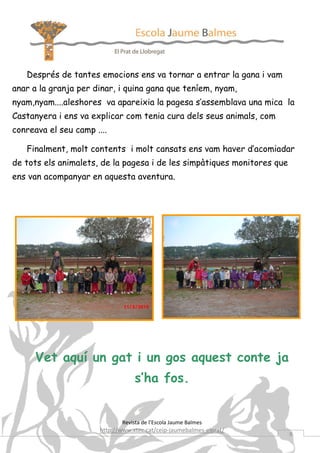 Després de tantes emocions ens va tornar a entrar la gana i vam
anar a la granja per dinar, i quina gana que teníem, nyam,
nyam,nyam....aleshores va apareixia la pagesa s’assemblava una mica la
Castanyera i ens va explicar com tenia cura dels seus animals, com
conreava el seu camp ....

   Finalment, molt contents i molt cansats ens vam haver d’acomiadar
de tots els animalets, de la pagesa i de les simpàtiques monitores que
ens van acompanyar en aquesta aventura.




      Vet aquí un gat i un gos aquest conte ja
                                   s’ha fos.


                              Revista de l’Escola Jaume Balmes
                       http://www.xtec.cat/ceip-jaumebalmes-elprat/
                                                                         8
 