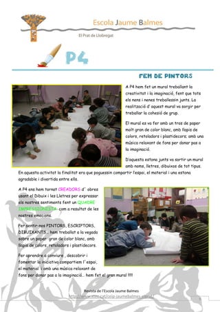 P4
                                                                       FEM DE PINTORS
                                                            A P4 hem fet un mural treballant la
                                                            creativitat i la imaginació, fent que tots
                                                            els nens i nenes treballessin junts. La
                                                            realització d’ aquest mural va sorgir per
                                                            treballar la cohesió de grup.

                                                            El mural es va fer amb un tros de paper
                                                            molt gran de color blanc, amb llapis de
                                                            colors, retoladors i plastidecors; amb una
                                                            música relaxant de fons per donar pas a
                                                            la imaginació.

                                                            D’aquesta estona junts va sortir un mural
                                                            amb noms, lletres, dibuixos de tot tipus.
En aquesta activitat la finalitat era que poguessin compartir l’espai, el material i una estona
agradable i divertida entre ells.

A P4 ens hem tornat CREADORS d´ obres
usant el Dibuix i les Lletres per expressar
els nostres sentiments fent un QUADRE
IMPRESSIONISTA com a resultat de les
nostres emocions.

Per sentir-nos PINTORS, ESCRIPTORS,
DIBUIXANTS… hem treballat a la vegada
sobre un paper gran de color blanc, amb
llapis de colors, retoladors i plastidecors.

Per aprendre a conviure , descobrir i
fomentar la iniciativa compartiem l´espai,
el material i amb una música relaxant de
fons per donar pas a la imaginació… hem fet el gran mural !!!!!


                                    Revista de l’Escola Jaume Balmes
                            http://www.xtec.cat/ceip-jaumebalmes-elprat/
                                                                                                      9
 