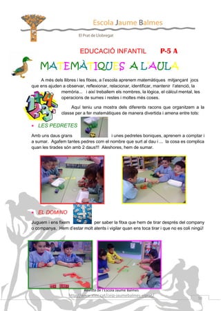 EDUCACIÓ INFANTIL

P-5 A

MATEMÀTIQUES A L’AULA
A més dels llibres i les fitxes, a l’escola aprenem matemàtiques mitjançant jocs
que ens ajuden a observar, reflexionar, relacionar, identificar, mantenir l’atenció, la
memòria... i així treballem els nombres, la lògica, el càlcul mental, les
operacions de sumes i restes i moltes més coses.
Aquí teniu una mostra dels diferents racons que organitzem a la
classe per a fer matemàtiques de manera divertida i amena entre tots:

• LES PEDRETES
Amb uns daus grans
i unes pedretes boniques, aprenem a comptar i
a sumar. Agafem tantes pedres com el nombre que surt al dau i ... la cosa es complica
quan les tirades són amb 2 daus!!! Aleshores, hem de sumar.

• EL DOMINO
Juguem i ens fixem
per saber la fitxa que hem de tirar després del company
o companya. Hem d’estar molt atents i vigilar quan ens toca tirar i que no es coli ningú!

Revista de l’Escola Jaume Balmes

http://www.xtec.cat/ceip-jaumebalmes-elprat/

10

 
