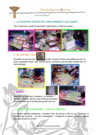 • LA PISSARRA MAGNÈTICA AMB NOMBRES I LES SUMES
Fem l’ordenació numèrica ascendent i descendent, construïm sumes...

• EL JOC DE L’ OCA
Comptem el que ens surt
al dau i movem la fitxa a la casella que ens ha
tocat, respectem el torn i les normes de joc, controlem que els altres comptin bé i no
facin trampes!

• BINGO
Repartim un cartró per a cadascú, un retolador i
ssshhh... Silenci i atenció, que comença la partida i
hem d’escoltar bé el nombre per pensar quin és!!

• FEM D’INVESTIGADORS!! (CÀLCUL MENTAL)
La mestra planteja problemes i nosaltres hem de pensar “amb el cap” i calcular la
resposta per encertar. I el “bon investigador”, s’enganxa un gomet per a que tothom
vegi que bé que ho ha fet!!

Revista de l’Escola Jaume Balmes

http://www.xtec.cat/ceip-jaumebalmes-elprat/

11

 