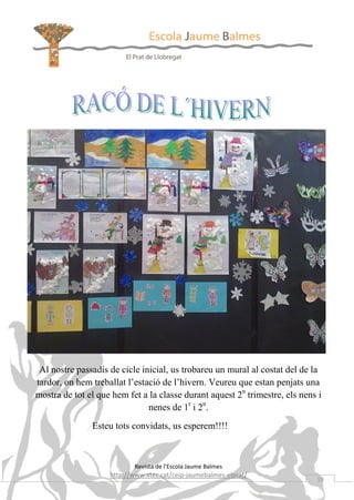 Al nostre passadís de cicle inicial, us trobareu un mural al costat del de la
tardor, on hem treballat l’estació de l’hivern. Veureu que estan penjats una
mostra de tot el que hem fet a la classe durant aquest 2n trimestre, els nens i
nenes de 1r i 2n.
Esteu tots convidats, us esperem!!!!

Revista de l’Escola Jaume Balmes

http://www.xtec.cat/ceip-jaumebalmes-elprat/

19

 