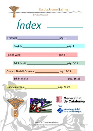 Índex
Editorial ______________________________pàg. 3
Baldufa________________________________pàg. 4
Pàgina Web ___________________________pàg. 5
Ed. Infantil _____________________________pàg. 6-15
Concert Nadal i Carnaval _________________pàg. 12-13
Ed. Primària_____________________________pàg. 16-25
L’anglès a l’aula________________________pàg. 26-27

Revista de l’Escola Jaume Balmes

http://www.xtec.cat/ceip-jaumebalmes-elprat/

2

 
