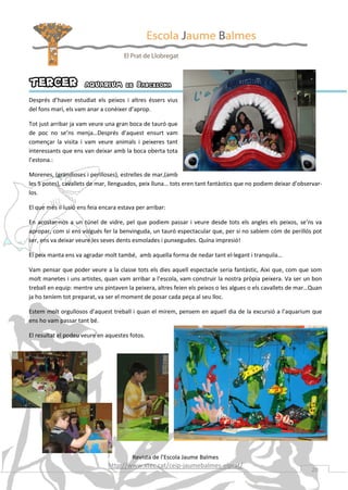 TERCER

AQUARIUM de Barcelona

Després d’haver estudiat els peixos i altres éssers vius
del fons marí, els vam anar a conèixer d’aprop.
Tot just arribar ja vam veure una gran boca de tauró que
de poc no se’ns menja…Després d’aquest ensurt vam
començar la visita i vam veure animals i peixeres tant
interessants que ens van deixar amb la boca oberta tota
l’estona.:
Morenes, (grandioses i perilloses), estrelles de mar,(amb
les 5 potes), cavallets de mar, llenguados, peix lluna… tots eren tant fantàstics que no podiem deixar d’observarlos.
El que més il·lusió ens feia encara estava per arribar:
En acostar-nos a un túnel de vidre, pel que podiem passar i veure desde tots els angles els peixos, se’ns va
apropar, com si ens volgués fer la benvinguda, un tauró espectacular que, per si no sabíem cóm de perillós pot
ser, ens va deixar veure les seves dents esmolades i punxegudes. Quína impresió!
El peix manta ens va agradar molt també, amb aquella forma de nedar tant el·legant i tranquila…
Vam pensar que poder veure a la classe tots els dies aquell espectacle seria fantàstic, Aixi que, com que som
molt manetes i uns artistes, quan vam arribar a l’escola, vam construir la nostra pròpia peixera. Va ser un bon
treball en equip: mentre uns pintaven la peixera, altres feien els peixos o les algues o els cavallets de mar…Quan
ja ho teníem tot preparat, va ser el moment de posar cada peça al seu lloc.
Estem molt orgullosos d’aquest treball i quan el mirem, pensem en aquell dia de la excursió a l’aquarium que
ens ho vam passar tant bé.
El resultat el podeu veure en aquestes fotos.

Revista de l’Escola Jaume Balmes

http://www.xtec.cat/ceip-jaumebalmes-elprat/

20

 
