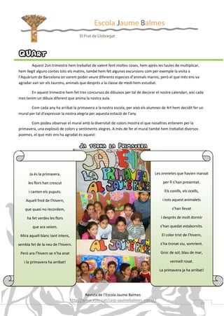 QUArt
Aquest 2on trimestre hem treballat de valent fent moltes coses, hem après les taules de multiplicar,
hem llegit alguns contes tots els matins, també hem fet algunes excursions com per exemple la visita a
l’Aquàrium de Barcelona on varem poder veure diferents especies d’animals marins, però el que més ens va
agradar van ser els taurons, animals que desprès a la classe de medi hem estudiat.
En aquest trimestre hem fet tres concursos de dibuixos per tal de decorar el nostre calendari, així cada
mes tenim un dibuix diferent que anima la nostra aula.
Com cada any ha arribat la primavera a la nostra escola, per això els alumnes de 4rt hem decidit fer un
mural per tal d’expressar la nostra alegria per aquesta estació de l’any.
Com podeu observar el mural amb la diversitat de colors mostra el que nosaltres entenem per la
primavera, una explosió de colors y sentiments alegres. A més de fer el mural també hem treballat diversos
poemes, el que més ens ha agradat és aquest:

Ja torna la Primavera

Ja és la primavera,

Les orenetes que havien marxat

les flors han crescut

per fi s’han presentat.

i canten els puputs.

Els conills, els ocells,

Aquell fred de l’hivern,

i tots aquest animalets

que quasi no recordem,

s’han llevat

ha fet verdes les flors

i desprès de molt dormir

que ara veiem.

s’han quedat estabornits.

Mira aquell blanc tant intens,

El color trist de l’hivern,

sembla fet de la neu de l’hivern.

s’ha tronat viu, somrient.

Però ara l’hivern se n’ha anat

Groc de sol; blau de mar,

i la primavera ha arribat!

vermell rosat.
La primavera ja ha arribat!

Revista de l’Escola Jaume Balmes

http://www.xtec.cat/ceip-jaumebalmes-elprat/

21

 
