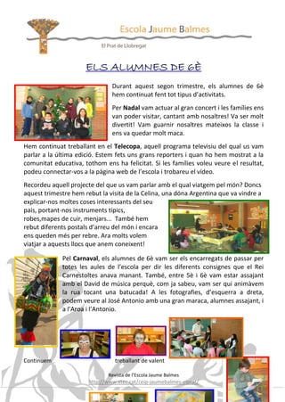 ELS ALUMNES DE 6È
Durant aquest segon trimestre, els alumnes de 6è
hem continuat fent tot tipus d’activitats.
Per Nadal vam actuar al gran concert i les famílies ens
van poder visitar, cantant amb nosaltres! Va ser molt
divertit! Vam guarnir nosaltres mateixos la classe i
ens va quedar molt maca.
Hem continuat treballant en el Telecopa, aquell programa televisiu del qual us vam
parlar a la última edició. Estem fets uns grans reporters i quan ho hem mostrat a la
comunitat educativa, tothom ens ha felicitat. Si les famílies voleu veure el resultat,
podeu connectar-vos a la pàgina web de l’escola i trobareu el vídeo.
Recordeu aquell projecte del que us vam parlar amb el qual viatgem pel món? Doncs
aquest trimestre hem rebut la visita de la Celina, una dóna Argentina que va vindre a
explicar-nos moltes coses interessants del seu
país, portant-nos instruments típics,
robes,mapes de cuir, menjars... També hem
rebut diferents postals d’arreu del món i encara
ens queden més per rebre. Ara molts volem
viatjar a aquests llocs que anem coneixent!
Pel Carnaval, els alumnes de 6è vam ser els encarregats de passar per
totes les aules de l’escola per dir les diferents consignes que el Rei
Carnestoltes anava manant. També, entre 5è i 6è vam estar assajant
amb el David de música perquè, com ja sabeu, vam ser qui animàvem
la rua tocant una batucada! A les fotografies, d’esquerra a dreta,
podem veure al José Antonio amb una gran maraca, alumnes assajant, i
a l’Aroa i l’Antonio.

Continuem

treballant de valent
Revista de l’Escola Jaume Balmes

http://www.xtec.cat/ceip-jaumebalmes-elprat/

24

 