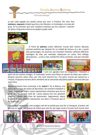 ja que cada vegada ens queda menys per anar a l’institut. Per tant, fem
exàmens, exposem treballs que fem a les llibretes i a l’ordinador a la resta del
grup. Hi ha activitats que som nosaltres mateixos qui ens valorem i valorem
als altres, d’aquesta manera ens podem ajudar molt.

A l’hora de plàstica creem diferents murals dels nostres dibuixos
animats preferits per després fer un treball de lectura, és a dir, a partir
dels personatges, els alumnes ens inventem històries utilitzant diferents
tipologies de text, per exemple, expliquem un conte, fem diàlegs,
descripcions... a més a més, també fem altres activitats, com per exemple
fang!

I com ens agraden tant les fotografies! Treballem a
partir de les nostres imatges. A l’ordinador creem unes fitxes on posem les fotos que volem i
després escrivim sobre elles, per més tard imprimir-ho i fer grans murals per penjar-los a
l’escola. D’aquesta manera altres membres de la comunitat educativa poden veure tot allò que
anem fent.
Aquest trimestre hem començat a fer teatre!!! Ve la Blanca, una
actriu de l’institut de teatre de Barcelona. De moment treballem a
l’aula, movem les taules i anem representant situacions que ens va
dient. Ens ho passem molt bé i sense adonar-nos ens aprenem
poemes i textos que s’han de representar. Segurament, abans
d’acabar el curs, podrem representar una obra a l’escenari que hi
ha al gimnàs!
I per acabar, mostrarem unes imatges més de la sortida que vam fer a l’aeroport, al teatre, del
dia que va nevar i de l’equip de futbol que vam fer per jugar contra l’escola Sant Cosme Sant

Damià.

Revista de l’Escola Jaume Balmes

http://www.xtec.cat/ceip-jaumebalmes-elprat/

25

 