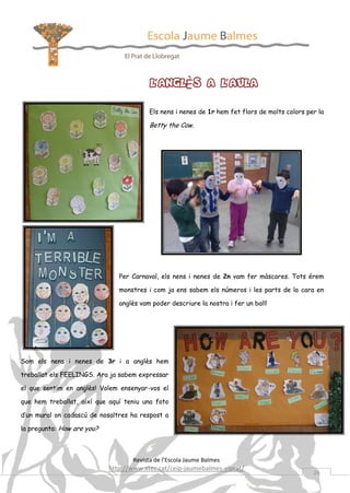 L’ANGLÈS A L’AULA
Els nens i nenes de 1r hem fet flors de molts colors per la

Betty the Cow.

Per Carnaval, els nens i nenes de 2n vam fer màscares. Tots érem
monstres i com ja ens sabem els números i les parts de la cara en
anglès vam poder descriure la nostra i fer un ball!

Som els nens i nenes de 3r i a anglès hem
treballat els FEELINGS. Ara ja sabem expressar
el que sentim en anglès! Volem ensenyar-vos el
que hem treballat, així que aquí teniu una foto
d’un mural on cadascú de nosaltres ha respost a
la pregunta: How are you?

Revista de l’Escola Jaume Balmes

http://www.xtec.cat/ceip-jaumebalmes-elprat/

26

 