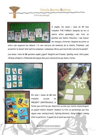 A anglès, les nenes i nens de 4t hem
treballat THE FAMILY. Després de fer el
nostre

arbre

genealògic,

vam

triar

en

parelles una família televisiva i vam buscar
les imatges a Internet. Després de pintar un
arbre vam enganxar-les damunt i hi vam escriure els membres de la família. Finalment, vam
presentar-la davant dels nostres companys i companyes. Mireu quin mural més xulo ens ha quedat!
Les nenes i nens de 5è aprenem anglès jugant! Noughts and Crosses, Spelling races, Kim’s game,

Chinese whispers o Pelmanism són alguns dels jocs comunicatius que duem a terme.

Els nens i nenes de 6è hem
treballat

accions

en

PRESENT CONTINUOUS, la
forma que s’utilitza per descriure accions que s’estan desenvolupant
en aquest mateix moment. Cadascú va triar un personatge que feia
alguna cosa: smiling (rient), fighting (lluitant), flying (volant), kissing
(fent un petó) etc. I aquest és el mural que hem fet.

Revista de l’Escola Jaume Balmes

http://www.xtec.cat/ceip-jaumebalmes-elprat/

27

 