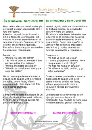 És primavera i Sant Jordi !!!!

Es primavera y Sant Jordi !!!!

Hem deixat darrera un trimestre ple
de treball escolar, d'activitats dins i
fora de l'escola.
Afrontem aquest tercer trimestre
amb la força de la primavera: els
nostres alumnes estan florint en el
seu aprenentatge. Com a mestres ho
veiem i ens sentim orgullosos.
Ens anima i motiva quan les famílies
ho aprecieu i reconegueu.

Hemos dejado atrás un trimestre lleno
de trabajo escolar, de actividades
dentro y fuera del colegio.
Afrontamos este tercer trimestre con
la fuerza de la primavera: nuestros
alumnos están floreciendo en su
aprendizaje. Como maestros/as lo
vemos y nos sentimos orgullosos.
Nos anima y motiva cuando las
familias lo apreciáis y reconocéis.

Frases com:
 “Mi hijo ya sabe las letras”
 “ El mío ya pone su nombre i llora
porque quiere ir al colegio”
 “Mi hija me habla en catalán”
 “Mi niño se ha leído un libro y ya
sabe las tablas”

Frases como:
 “Mi hijo ya sabe las letras”
 “ El mío ya pone su nombre i llora
porque quiere ir al colegio”
 “Mi hija me habla en catalán”
 “Mi niño se ha leído un libro y ya
sabe las tablas”

Us recordem que teniu a la vostra
disposició la pàgina web de l’escola
on podeu veure fotos, vídeos,
programes de ràdio i televisió fets
pels nostres alumnes.

Os recordamos que tenéis a vuestra
disposición la página web de la
escuela donde podéis ver fotos,
videos, programas de radio y
televisión hechos por nuestros
alumnos.

Comparant aquesta Reviscopa és un
exemple de com hem anat millorant;
hi ha moltes persones que ho fan
possible: gràcies a tots.

Comparando esta Reviscopa es un
ejemplo de como hemos ido
mejorando; hay muchas personas que
lo hacen posible: gracias a todos.

BONA PRIMAVERA!!!!

BUENA PRIMAVERA!!!!

Revista de l’Escola Jaume Balmes

http://www.xtec.cat/ceip-jaumebalmes-elprat/

3

 