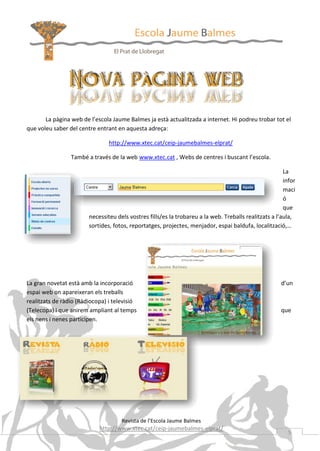 La pàgina web de l’escola Jaume Balmes ja està actualitzada a internet. Hi podreu trobar tot el
que voleu saber del centre entrant en aquesta adreça:
http://www.xtec.cat/ceip-jaumebalmes-elprat/
També a través de la web www.xtec.cat , Webs de centres i buscant l’escola.
La
infor
maci
ó
que
necessiteu dels vostres fills/es la trobareu a la web. Treballs realitzats a l’aula,
sortides, fotos, reportatges, projectes, menjador, espai baldufa, localització,…

La gran novetat està amb la incorporació
espai web on apareixeran els treballs
realitzats de ràdio (Ràdiocopa) i televisió
(Telecopa) i que anirem ampliant al temps
els nens i nenes participen.

d’un

que

Revista de l’Escola Jaume Balmes

http://www.xtec.cat/ceip-jaumebalmes-elprat/

5

 