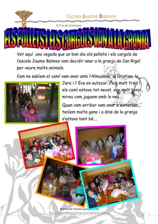 Vet aquí una vegada que un bon dia els pollets i els cargols de
l’escola Jaume Balmes vam decidir anar a la granja de Can Rigol
per veure molts animals.
Com no sabíem el camí vam anar amb l’Almudena, la Cristina, la
Jara i l’ Eva en autocar. Feia molt fred i
els camí estava tot nevat, era molt bonic,
mireu com juguem amb la neu.
Quan vam arribar vam anar a esmorzar,
teníem molta gana i a dins de la granja
s’estava tant bé....

Revista de l’Escola Jaume Balmes

http://www.xtec.cat/ceip-jaumebalmes-elprat/

6

 