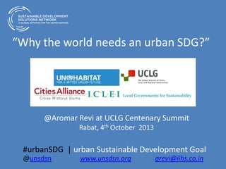 “Why the world needs an urban SDG?”
@Aromar Revi at UCLG Centenary Summit
Rabat, 4th October 2013
#urbanSDG | urban Sustainable Development Goal
@unsdsn www.unsdsn.org arevi@iihs.co.in
 