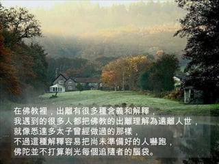 在佛教裡，出離有很多種含義和解釋， 我遇到的很多人都把佛教的出離理解為遠離人世， 就像悉達多太子曾經做過的那樣， 不過這種解釋容易把尚未準備好的人嚇跑， 佛陀並不打算剃光每個追隨者的腦袋。  