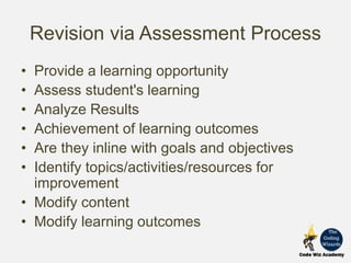Revision via Assessment Process
• Provide a learning opportunity
• Assess student's learning
• Analyze Results
• Achievement of learning outcomes
• Are they inline with goals and objectives
• Identify topics/activities/resources for
improvement
• Modify content
• Modify learning outcomes
 