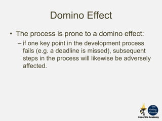 Domino Effect
• The process is prone to a domino effect:
– if one key point in the development process
fails (e.g. a deadline is missed), subsequent
steps in the process will likewise be adversely
affected.
 