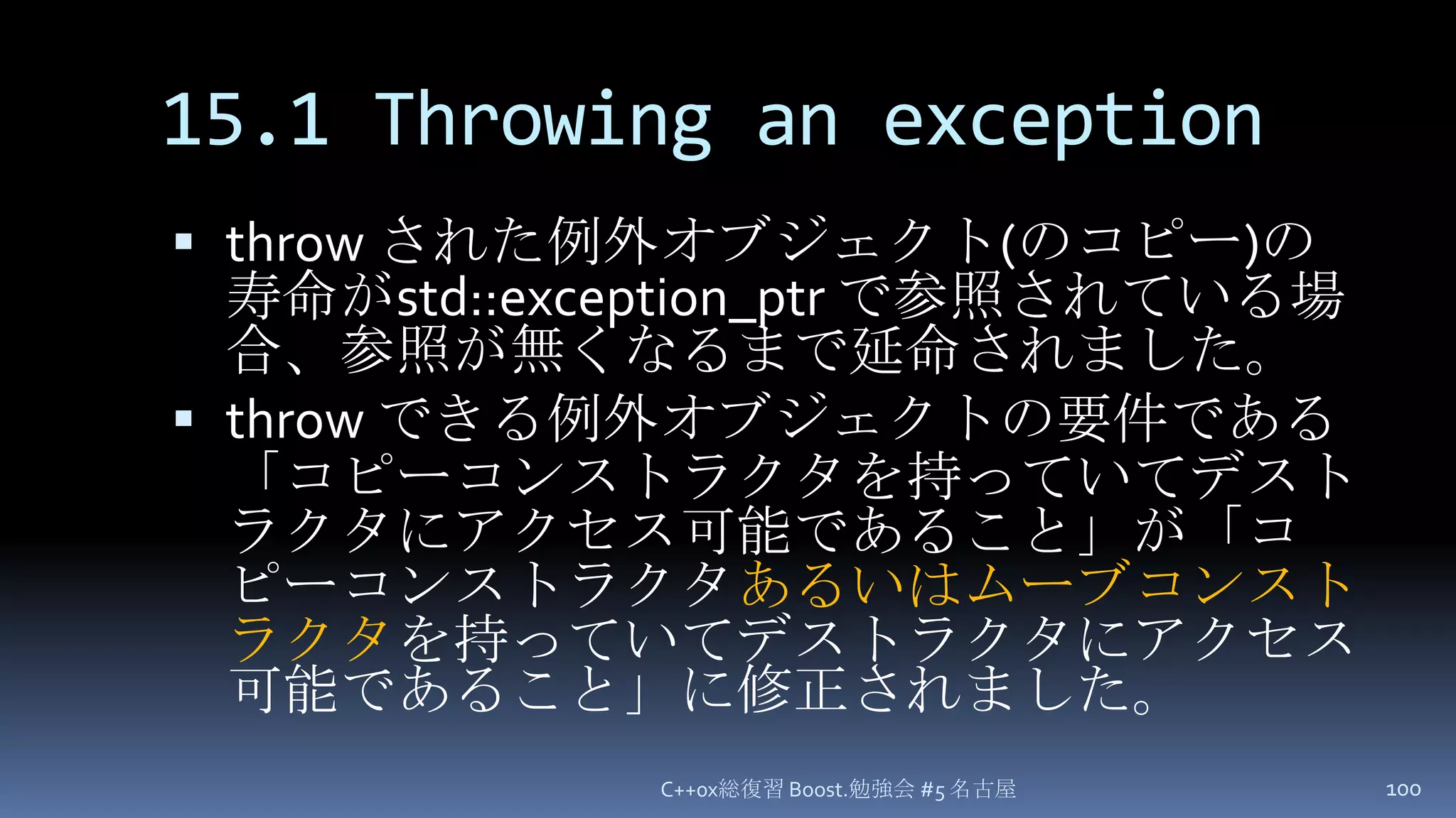 15.1 Throwing an exceptionthrow された例外オブジェクト(のコピー)の寿命がstd::exception_ptrで参照されている場合、参照が無くなるまで延命されました。throw できる例外オブジェクトの要件である「コピーコンストラクタを持っていてデストラクタにアクセス可能であること」が「コピーコンストラクタあるいはムーブコンストラクタを持っていてデストラクタにアクセス可能であること」に修正されました。C++0x総復習 Boost.勉強会 #5 名古屋100