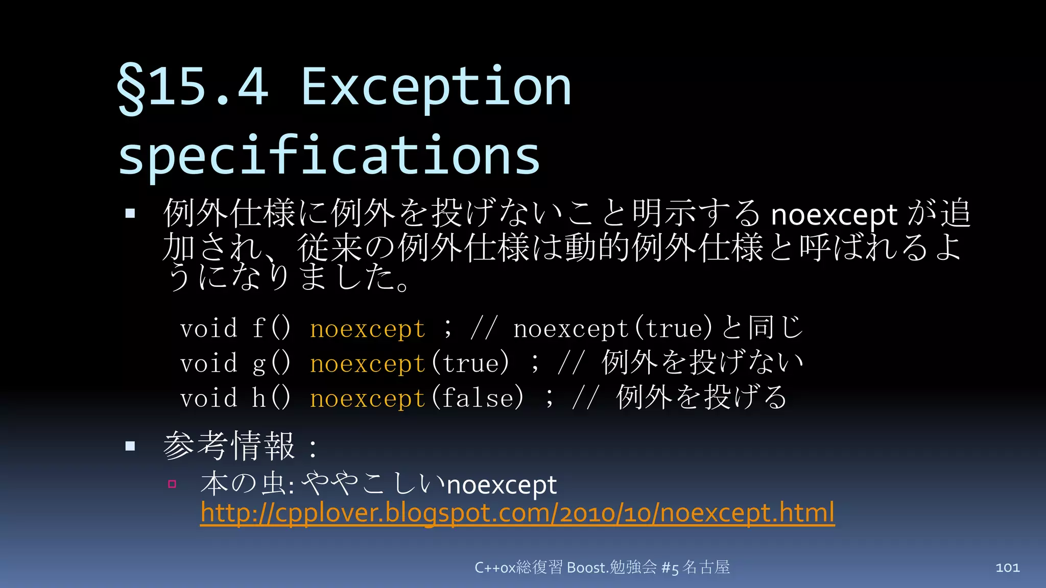 §15.4 Exception specifications例外仕様に例外を投げないこと明示する noexcept が追加され、従来の例外仕様は動的例外仕様と呼ばれるようになりました。参考情報：本の虫: ややこしいnoexcepthttp://cpplover.blogspot.com/2010/10/noexcept.htmlC++0x総復習 Boost.勉強会 #5 名古屋101void f() noexcept ; // noexcept(true)と同じvoid g() noexcept(true) ; // 例外を投げないvoid h() noexcept(false) ; // 例外を投げる