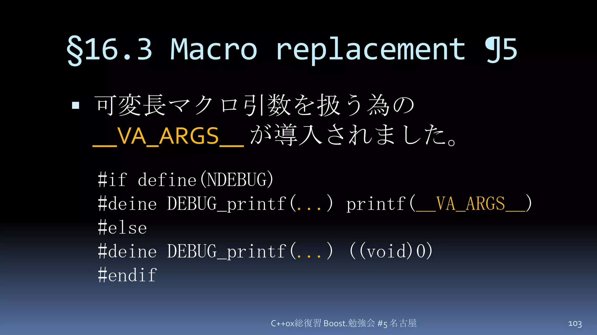§16.3 Macro replacement ¶5可変長マクロ引数を扱う為の __VA_ARGS__が導入されました。C++0x総復習 Boost.勉強会 #5 名古屋103#if define(NDEBUG)#deine DEBUG_printf(...) printf(__VA_ARGS__)#else#deine DEBUG_printf(...) ((void)0)#endif