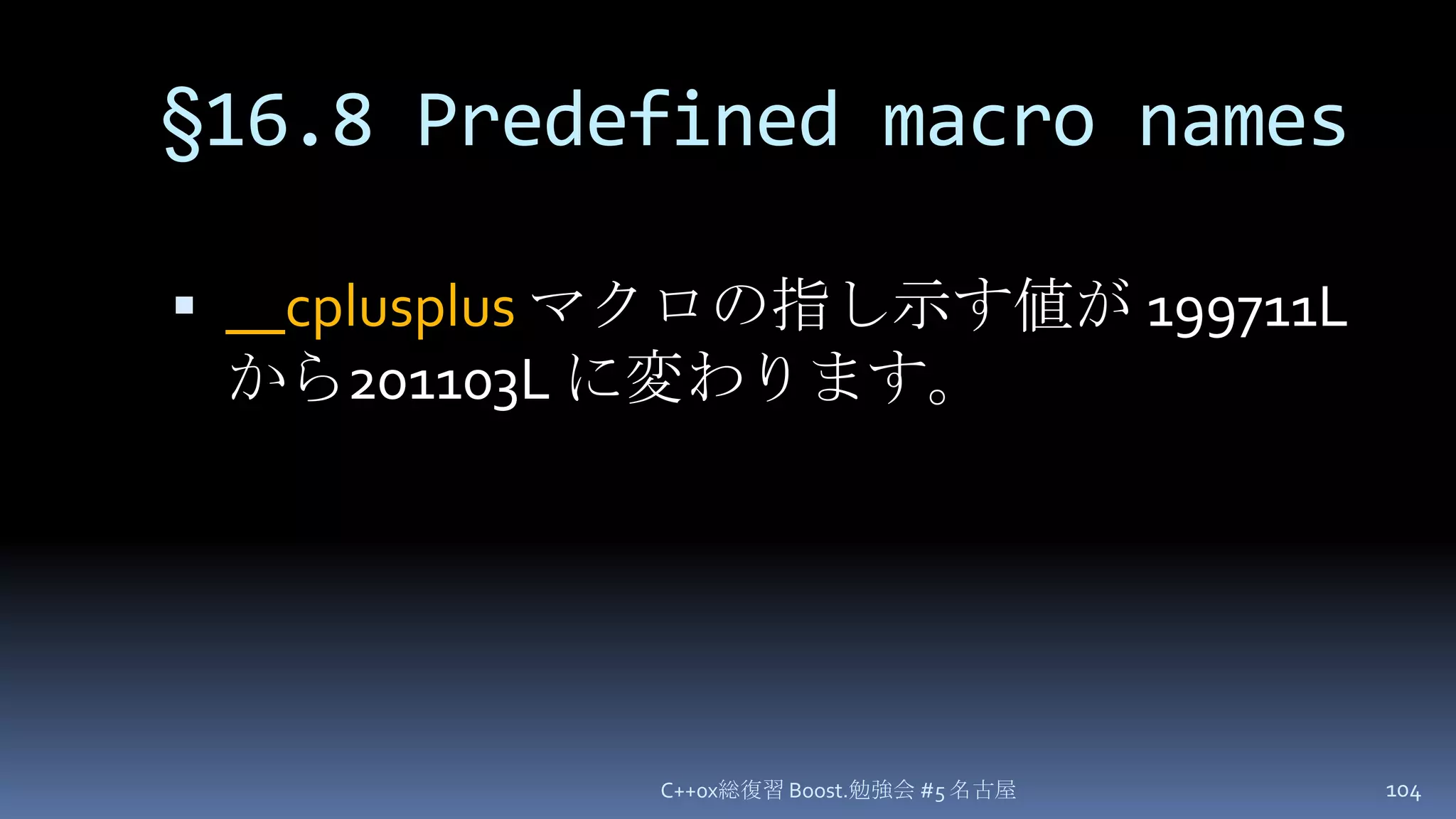 §16.8 Predefined macro names__cplusplusマクロの指し示す値が 199711L から201103L に変わります。C++0x総復習 Boost.勉強会 #5 名古屋104