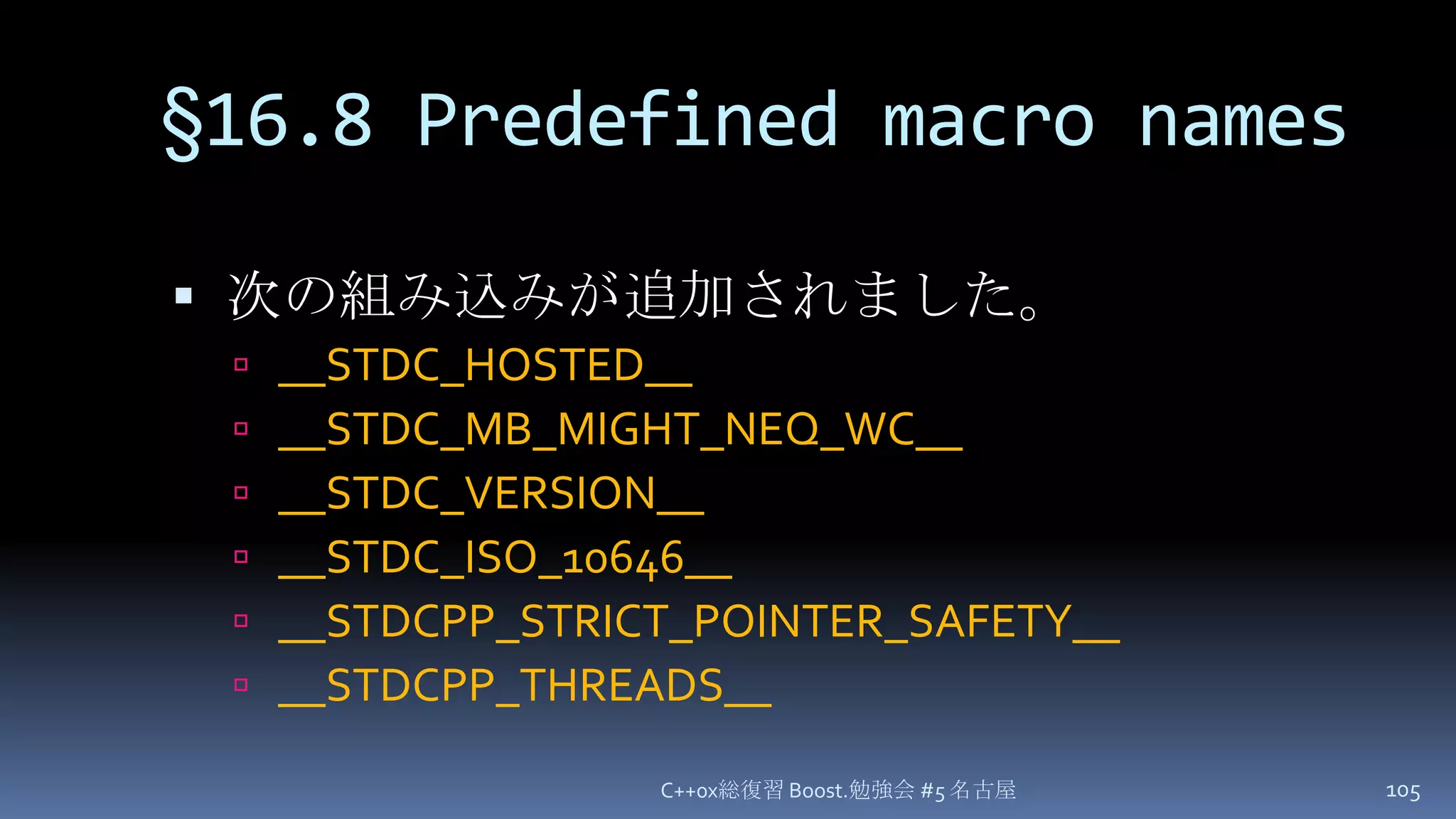 §16.8 Predefined macro names次の組み込みが追加されました。__STDC_HOSTED____STDC_MB_MIGHT_NEQ_WC____STDC_VERSION____STDC_ISO_10646____STDCPP_STRICT_POINTER_SAFETY____STDCPP_THREADS__C++0x総復習 Boost.勉強会 #5 名古屋105