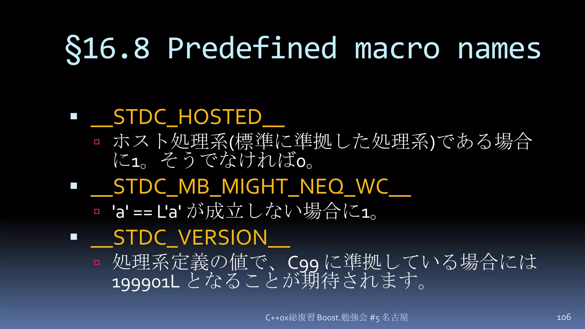 §16.8 Predefined macro names__STDC_HOSTED__ホスト処理系(標準に準拠した処理系)である場合に1。そうでなければ0。__STDC_MB_MIGHT_NEQ_WC__'a' == L'a' が成立しない場合に1。__STDC_VERSION__処理系定義の値で、C99 に準拠している場合には 199901L となることが期待されます。C++0x総復習 Boost.勉強会 #5 名古屋106