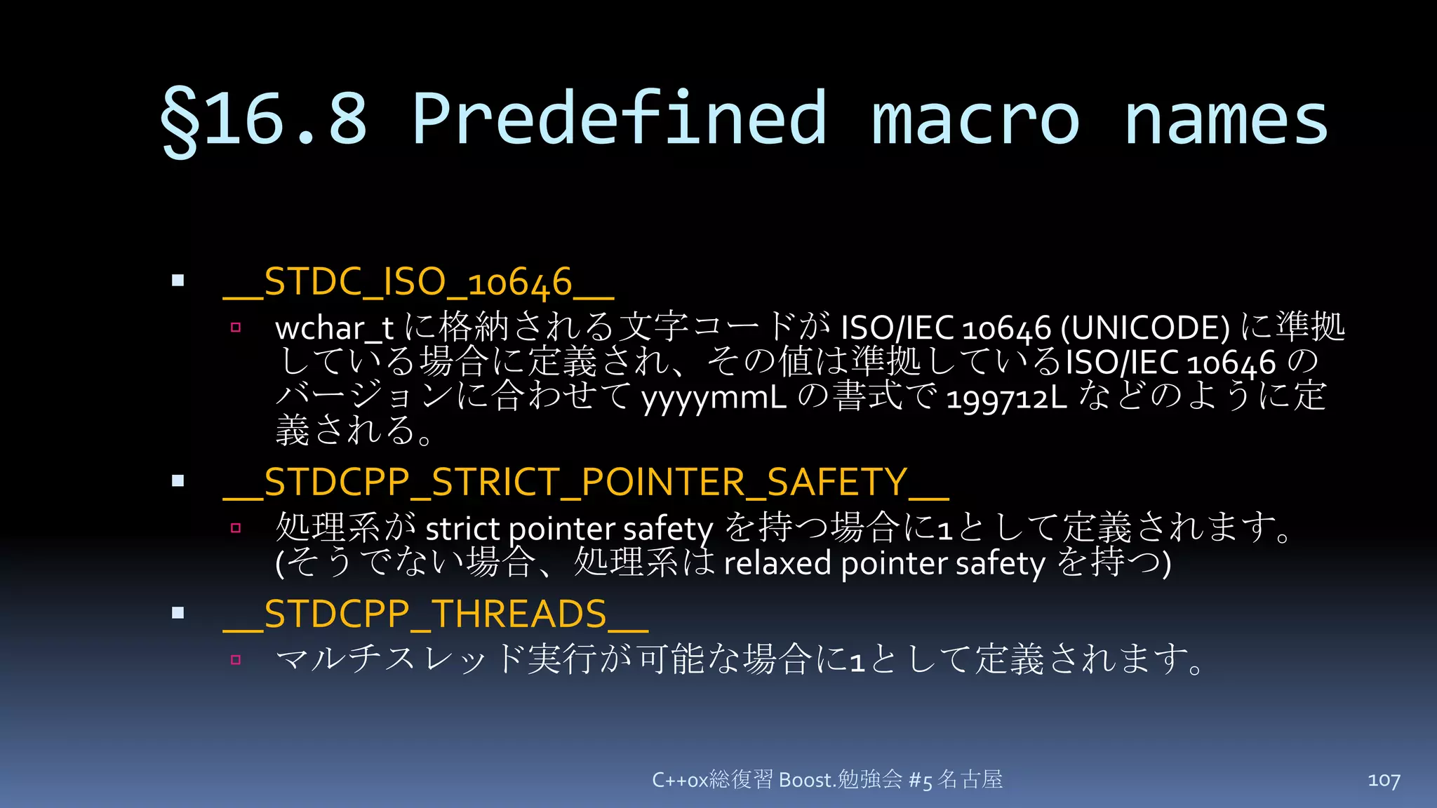 §16.8 Predefined macro names__STDC_ISO_10646__wchar_t に格納される文字コードが ISO/IEC 10646 (UNICODE) に準拠している場合に定義され、その値は準拠しているISO/IEC 10646のバージョンに合わせて yyyymmLの書式で 199712L などのように定義される。__STDCPP_STRICT_POINTER_SAFETY__処理系が strict pointer safety を持つ場合に1として定義されます。(そうでない場合、処理系は relaxed pointer safety を持つ)__STDCPP_THREADS__マルチスレッド実行が可能な場合に1として定義されます。C++0x総復習 Boost.勉強会 #5 名古屋107