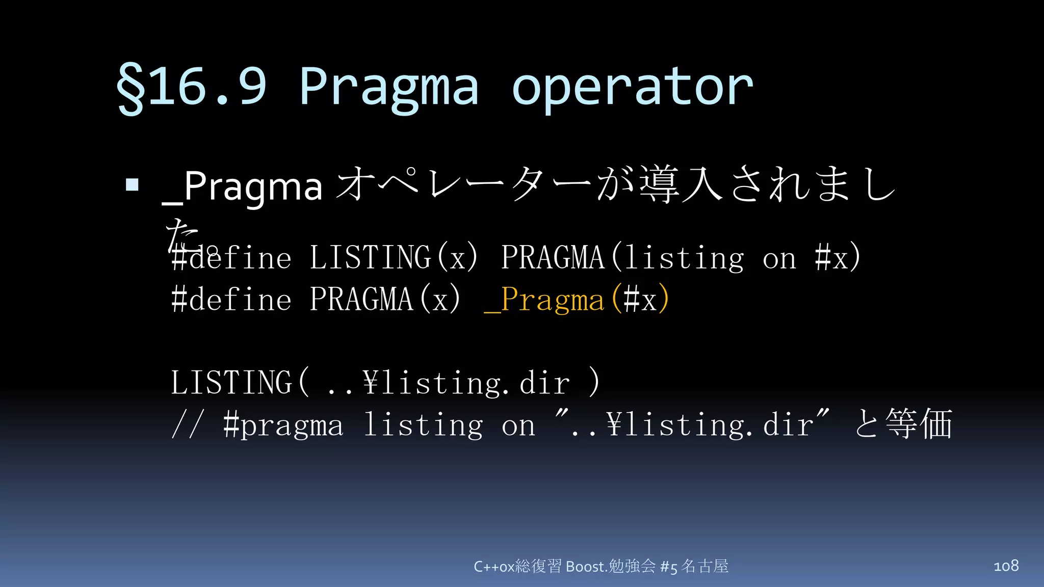 §16.9 Pragma operator_Pragma オペレーターが導入されました。C++0x総復習 Boost.勉強会 #5 名古屋108#define LISTING(x) PRAGMA(listing on #x)#define PRAGMA(x) _Pragma(#x)LISTING( ..\listing.dir )// #pragma listing on "..\listing.dir" と等価