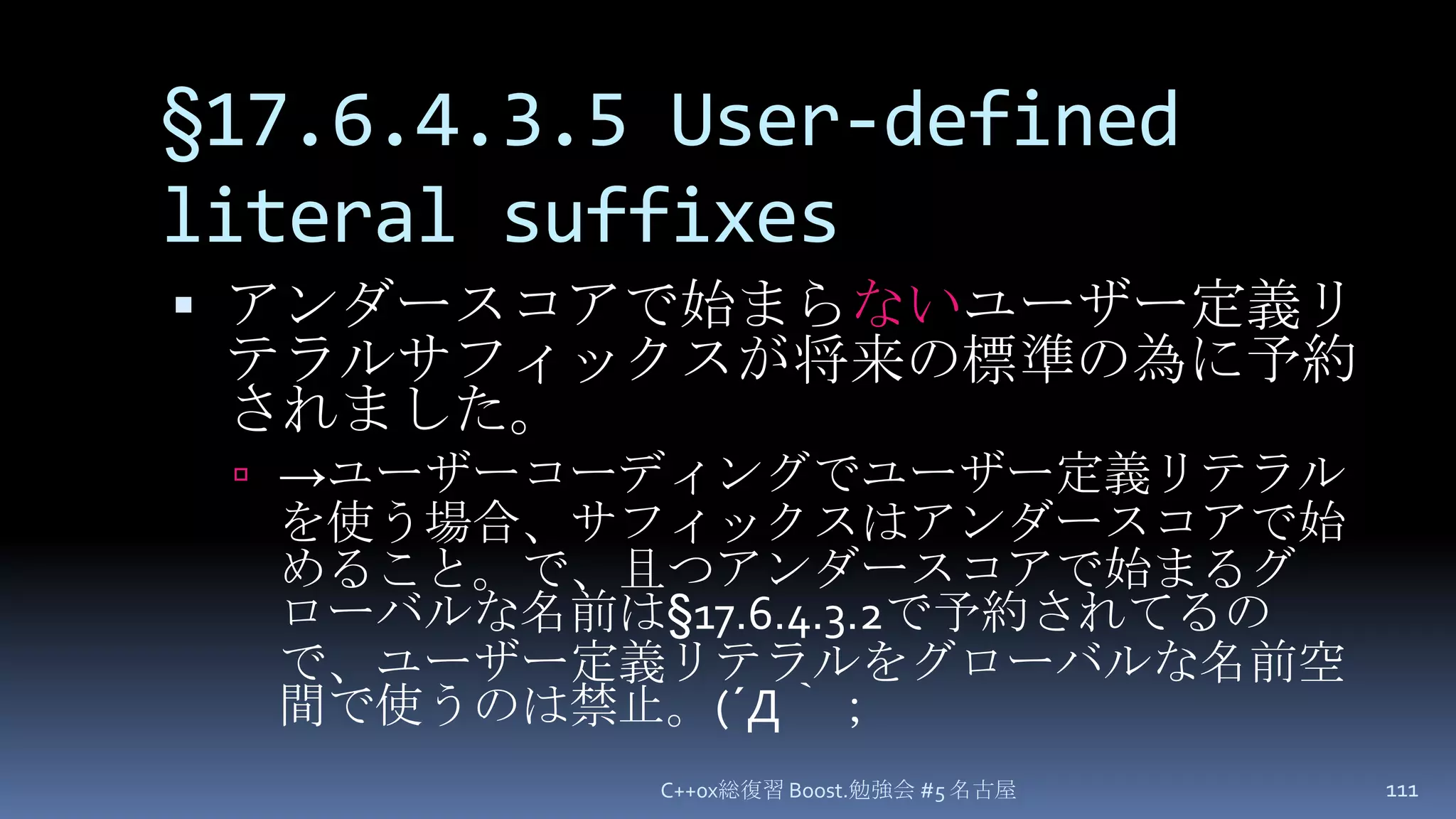 §17.6.4.3.5 User-defined literal suffixesC++0x総復習 Boost.勉強会 #5 名古屋111アンダースコアで始まらないユーザー定義リテラルサフィックスが将来の標準の為に予約されました。->ユーザーコーディングでユーザー定義リテラルを使う場合、サフィックスはアンダースコアで始めること。で、且つアンダースコアで始まるグローバルな名前は§17.6.4.3.2で予約されてるので、ユーザー定義リテラルをグローバルな名前空間で使うのは禁止。(´Д｀；
