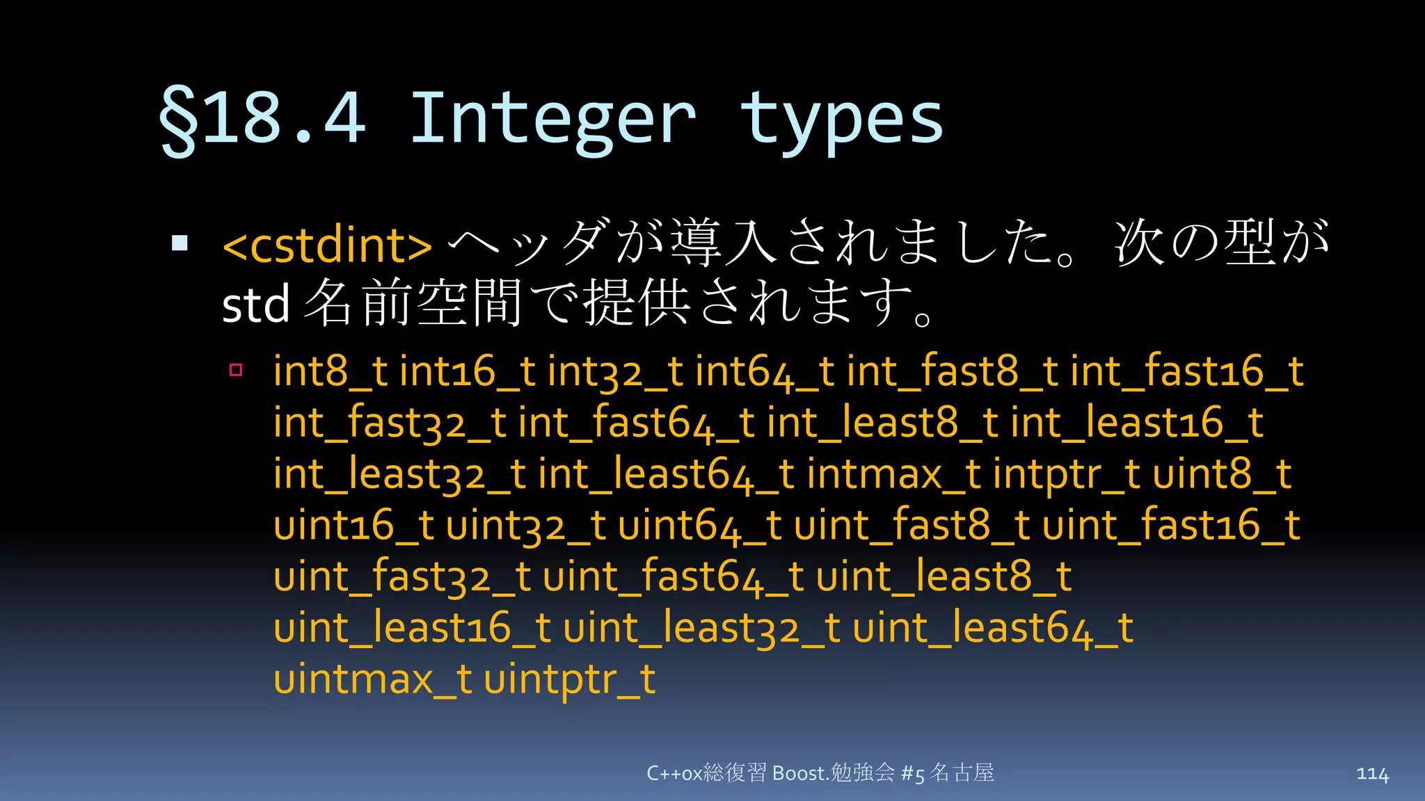 §18.4 Integer types<cstdint>ヘッダが導入されました。次の型がstd 名前空間で提供されます。int8_t int16_t int32_t int64_t int_fast8_t int_fast16_t int_fast32_t int_fast64_t int_least8_t int_least16_t int_least32_t int_least64_t intmax_tintptr_t uint8_t uint16_t uint32_t uint64_t uint_fast8_t uint_fast16_t uint_fast32_t uint_fast64_t uint_least8_t uint_least16_t uint_least32_t uint_least64_t uintmax_tuintptr_tC++0x総復習 Boost.勉強会 #5 名古屋114