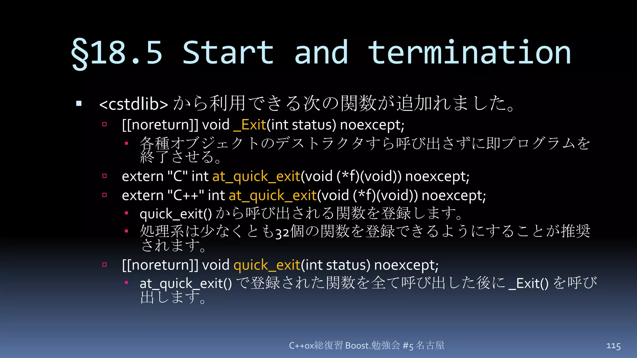 §18.5 Start and termination<cstdlib> から利用できる次の関数が追加れました。[[noreturn]] void _Exit(int status) noexcept;各種オブジェクトのデストラクタすら呼び出さずに即プログラムを終了させる。extern "C" int at_quick_exit(void (*f)(void)) noexcept;extern "C++" int at_quick_exit(void (*f)(void)) noexcept;quick_exit() から呼び出される関数を登録します。処理系は少なくとも32個の関数を登録できるようにすることが推奨されます。[[noreturn]] void quick_exit(int status) noexcept;at_quick_exit() で登録された関数を全て呼び出した後に _Exit() を呼び出します。C++0x総復習 Boost.勉強会 #5 名古屋115