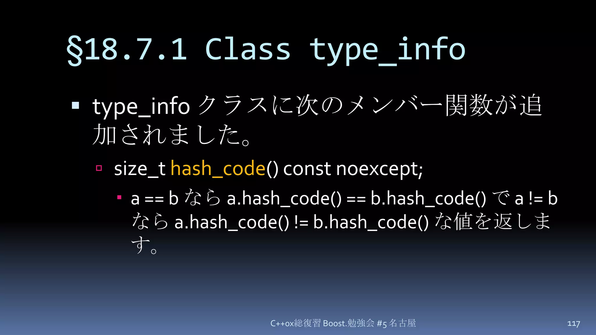 §18.7.1 Class type_infotype_infoクラスに次のメンバー関数が追加されました。size_t hash_code() const noexcept;a == b なら a.hash_code() == b.hash_code() で a != b なら a.hash_code() != b.hash_code() な値を返します。C++0x総復習 Boost.勉強会 #5 名古屋117