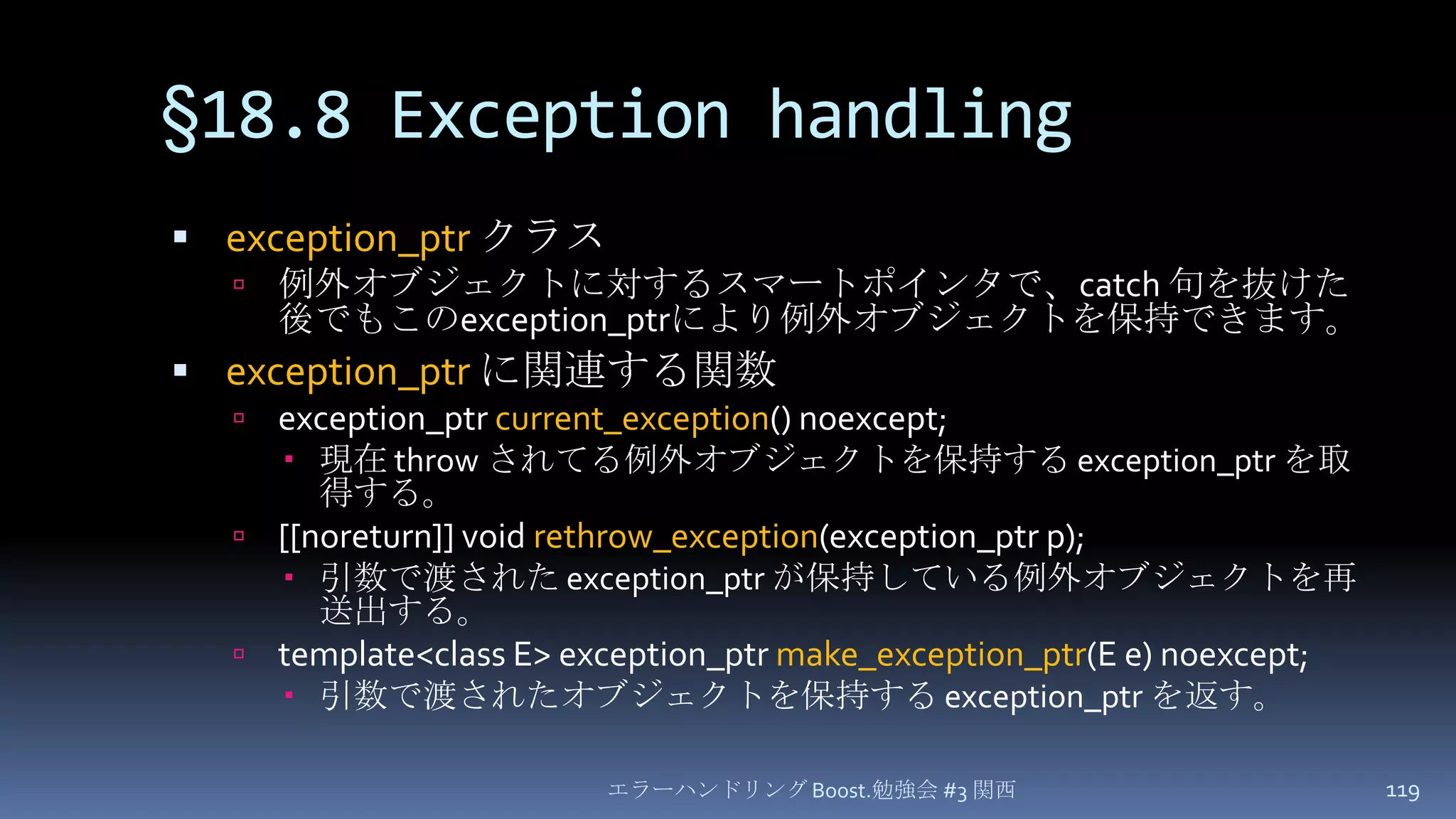 §18.8 Exception handlingexception_ptr クラス例外オブジェクトに対するスマートポインタで、catch 句を抜けた後でもこのexception_ptrにより例外オブジェクトを保持できます。exception_ptrに関連する関数exception_ptrcurrent_exception() noexcept;現在 throw されてる例外オブジェクトを保持する exception_ptrを取得する。[[noreturn]] void rethrow_exception(exception_ptr p);引数で渡された exception_ptrが保持している例外オブジェクトを再送出する。template<class E> exception_ptrmake_exception_ptr(E e) noexcept;引数で渡されたオブジェクトを保持する exception_ptrを返す。エラーハンドリング Boost.勉強会 #3 関西119