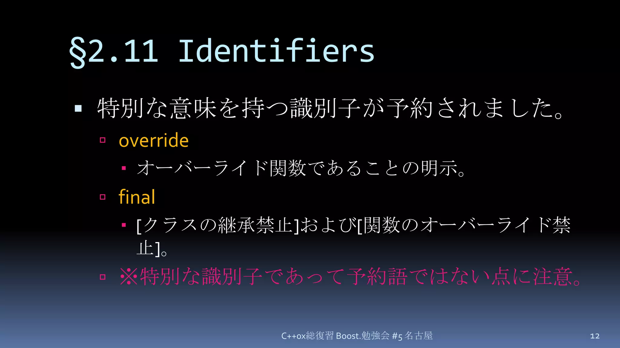 §2.11 Identifiers特別な意味を持つ識別子が予約されました。overrideオーバーライド関数であることの明示。final[クラスの継承禁止]および[関数のオーバーライド禁止]。※特別な識別子であって予約語ではない点に注意。C++0x総復習 Boost.勉強会 #5 名古屋12