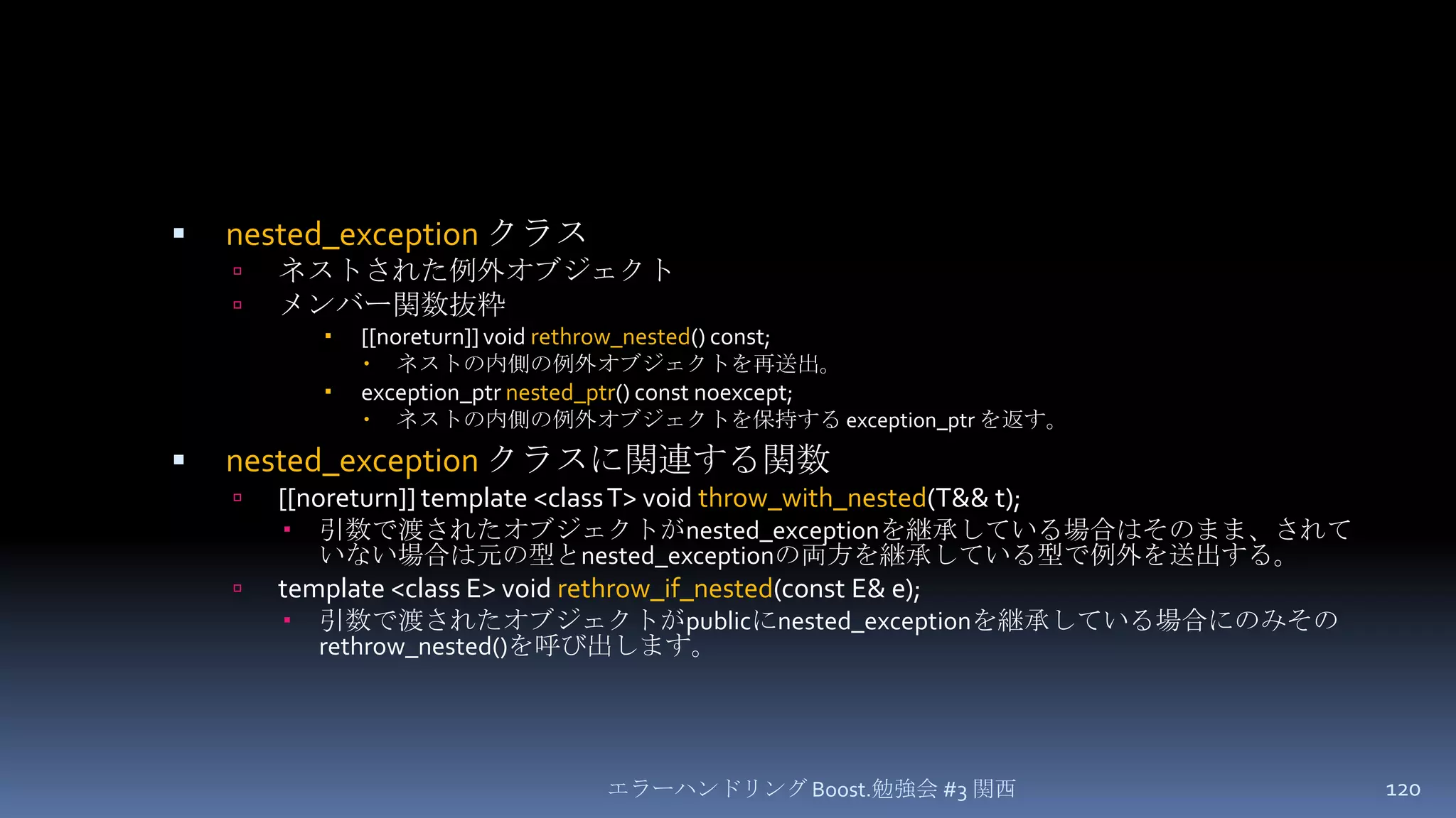 nested_exceptionクラスネストされた例外オブジェクトメンバー関数抜粋[[noreturn]] void rethrow_nested() const;ネストの内側の例外オブジェクトを再送出。exception_ptrnested_ptr() const noexcept;ネストの内側の例外オブジェクトを保持する exception_ptrを返す。nested_exceptionクラスに関連する関数[[noreturn]] template <class T> void throw_with_nested(T&& t);引数で渡されたオブジェクトがnested_exceptionを継承している場合はそのまま、されていない場合は元の型とnested_exceptionの両方を継承している型で例外を送出する。template <class E> void rethrow_if_nested(const E& e);引数で渡されたオブジェクトがpublicにnested_exceptionを継承している場合にのみそのrethrow_nested()を呼び出します。エラーハンドリング Boost.勉強会 #3 関西120