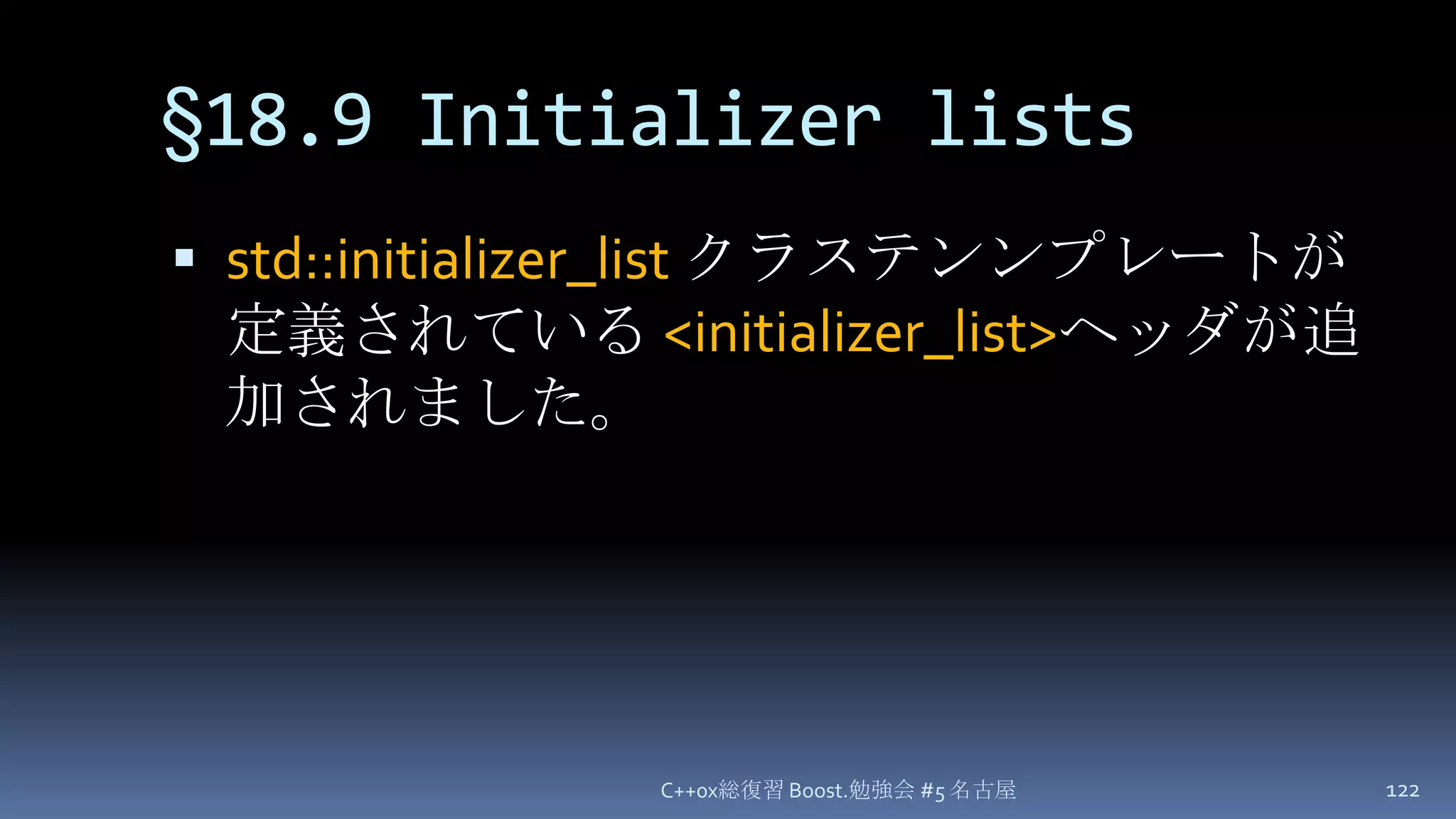 §18.9 Initializer listsstd::initializer_listクラステンンプレートが定義されている <initializer_list>ヘッダが追加されました。C++0x総復習 Boost.勉強会 #5 名古屋122