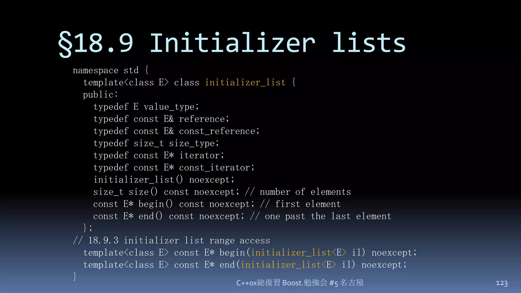 §18.9 Initializer listsC++0x総復習 Boost.勉強会 #5 名古屋123namespace std {  template<class E> class initializer_list {  public:    typedef E value_type;    typedef const E& reference;    typedef const E& const_reference;    typedef size_t size_type;    typedef const E* iterator;    typedef const E* const_iterator;    initializer_list() noexcept;    size_t size() const noexcept; // number of elements    const E* begin() const noexcept; // first element    const E* end() const noexcept; // one past the last element  };// 18.9.3 initializer list range access  template<class E> const E* begin(initializer_list<E> il) noexcept;  template<class E> const E* end(initializer_list<E> il) noexcept;}