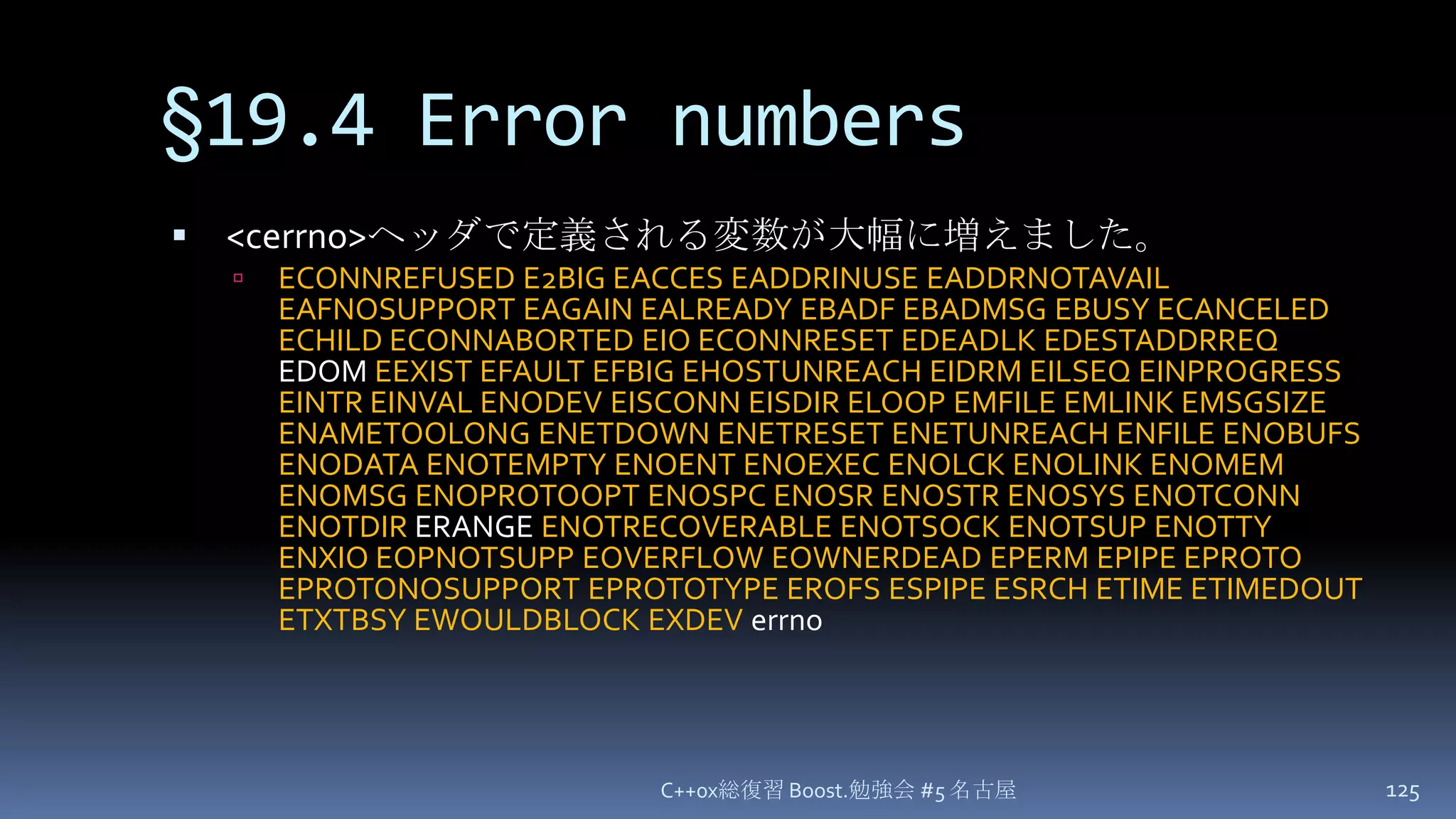 §19.4 Error numbers<cerrno>ヘッダで定義される変数が大幅に増えました。ECONNREFUSED E2BIG EACCES EADDRINUSE EADDRNOTAVAIL EAFNOSUPPORT EAGAIN EALREADY EBADF EBADMSG EBUSY ECANCELED ECHILD ECONNABORTED EIO ECONNRESET EDEADLK EDESTADDRREQ EDOM EEXIST EFAULT EFBIG EHOSTUNREACH EIDRM EILSEQ EINPROGRESS EINTR EINVAL ENODEV EISCONN EISDIR ELOOP EMFILE EMLINK EMSGSIZE ENAMETOOLONG ENETDOWN ENETRESET ENETUNREACH ENFILE ENOBUFS ENODATA ENOTEMPTY ENOENT ENOEXEC ENOLCK ENOLINK ENOMEM ENOMSG ENOPROTOOPT ENOSPC ENOSR ENOSTR ENOSYS ENOTCONN ENOTDIR ERANGE ENOTRECOVERABLE ENOTSOCK ENOTSUP ENOTTY ENXIO EOPNOTSUPP EOVERFLOW EOWNERDEAD EPERM EPIPE EPROTO EPROTONOSUPPORT EPROTOTYPE EROFS ESPIPE ESRCH ETIME ETIMEDOUT ETXTBSY EWOULDBLOCK EXDEVerrnoC++0x総復習 Boost.勉強会 #5 名古屋125
