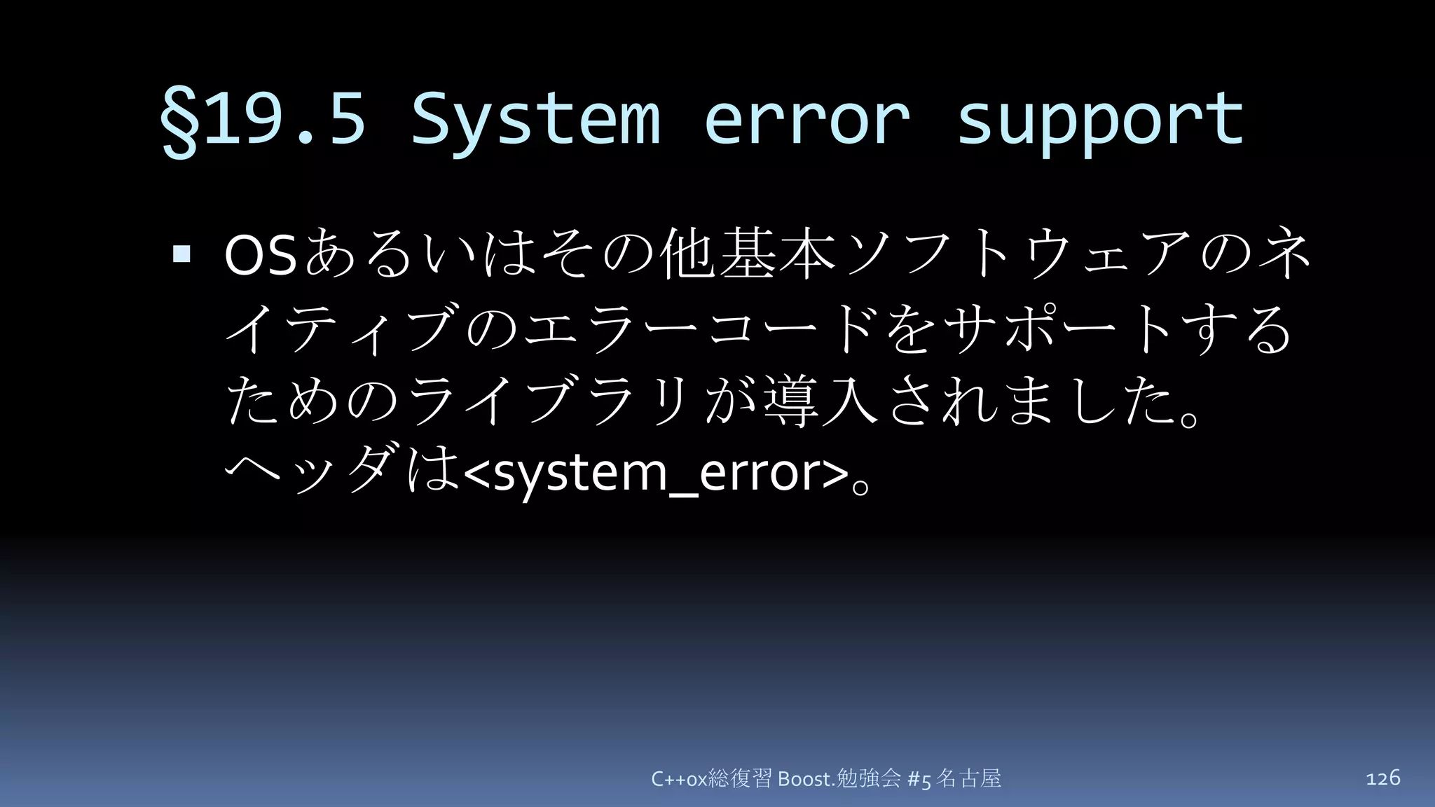 §19.5 System error supportOSあるいはその他基本ソフトウェアのネイティブのエラーコードをサポートするためのライブラリが導入されました。ヘッダは<system_error>。C++0x総復習 Boost.勉強会 #5 名古屋126