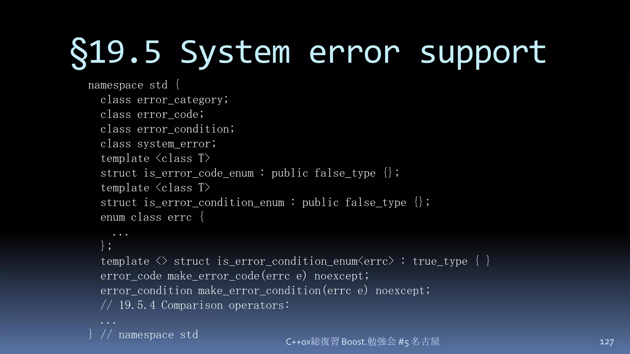 §19.5 System error supportC++0x総復習 Boost.勉強会 #5 名古屋127namespace std {  class error_category;  class error_code;  class error_condition;  class system_error;  template <class T>  struct is_error_code_enum : public false_type {};  template <class T>  struct is_error_condition_enum : public false_type {};  enum class errc {    ...  };  template <> struct is_error_condition_enum<errc> : true_type { }  error_code make_error_code(errc e) noexcept;  error_condition make_error_condition(errc e) noexcept;  // 19.5.4 Comparison operators:...} // namespace std