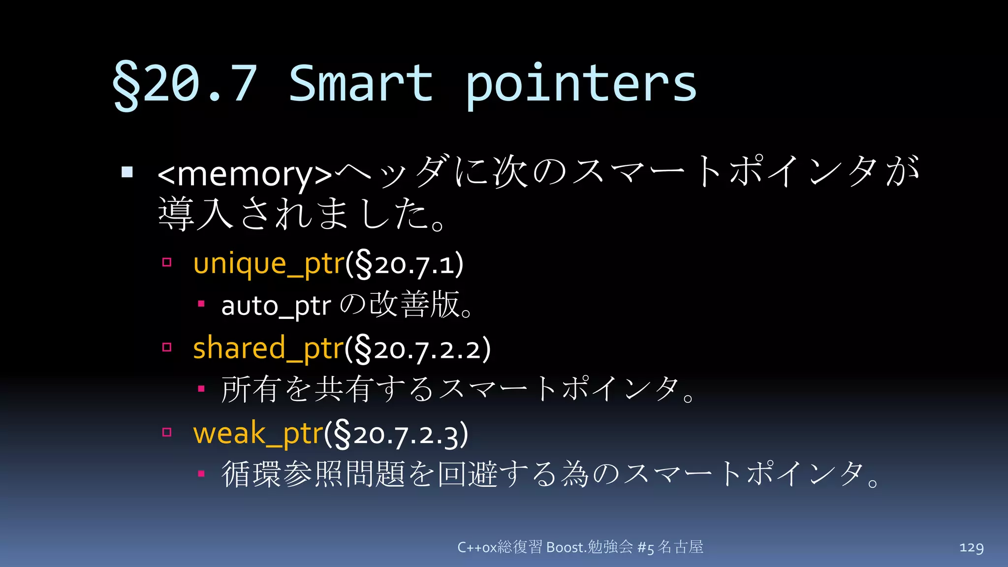 §20.7 Smart pointers<memory>ヘッダに次のスマートポインタが導入されました。unique_ptr(§20.7.1)auto_ptrの改善版。shared_ptr(§20.7.2.2)所有を共有するスマートポインタ。weak_ptr(§20.7.2.3)循環参照問題を回避する為のスマートポインタ。C++0x総復習 Boost.勉強会 #5 名古屋129