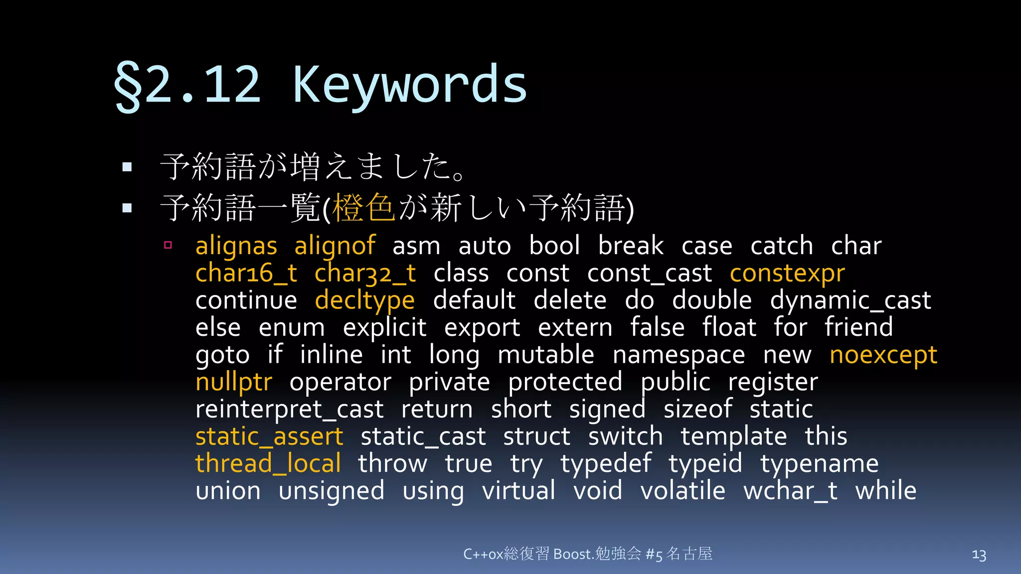§2.12 Keywords予約語が増えました。予約語一覧(橙色が新しい予約語)alignasalignof   asm   auto   bool   break   case   catch   char   char16_tchar32_t   class   const   const_cast   constexpr   continue   decltype   default   delete   do   double   dynamic_cast   else   enum   explicit   export   extern   false   float   for   friend   goto   if   inline   int   long   mutable   namespace   new   noexceptnullptr   operator   private   protected   public   register   reinterpret_cast   return   short   signed   sizeof   static   static_assert   static_cast   struct   switch   template   this   thread_local   throw   true   try   typedef   typeid   typename   union   unsigned   using   virtual   void   volatile   wchar_t   whileC++0x総復習 Boost.勉強会 #5 名古屋13