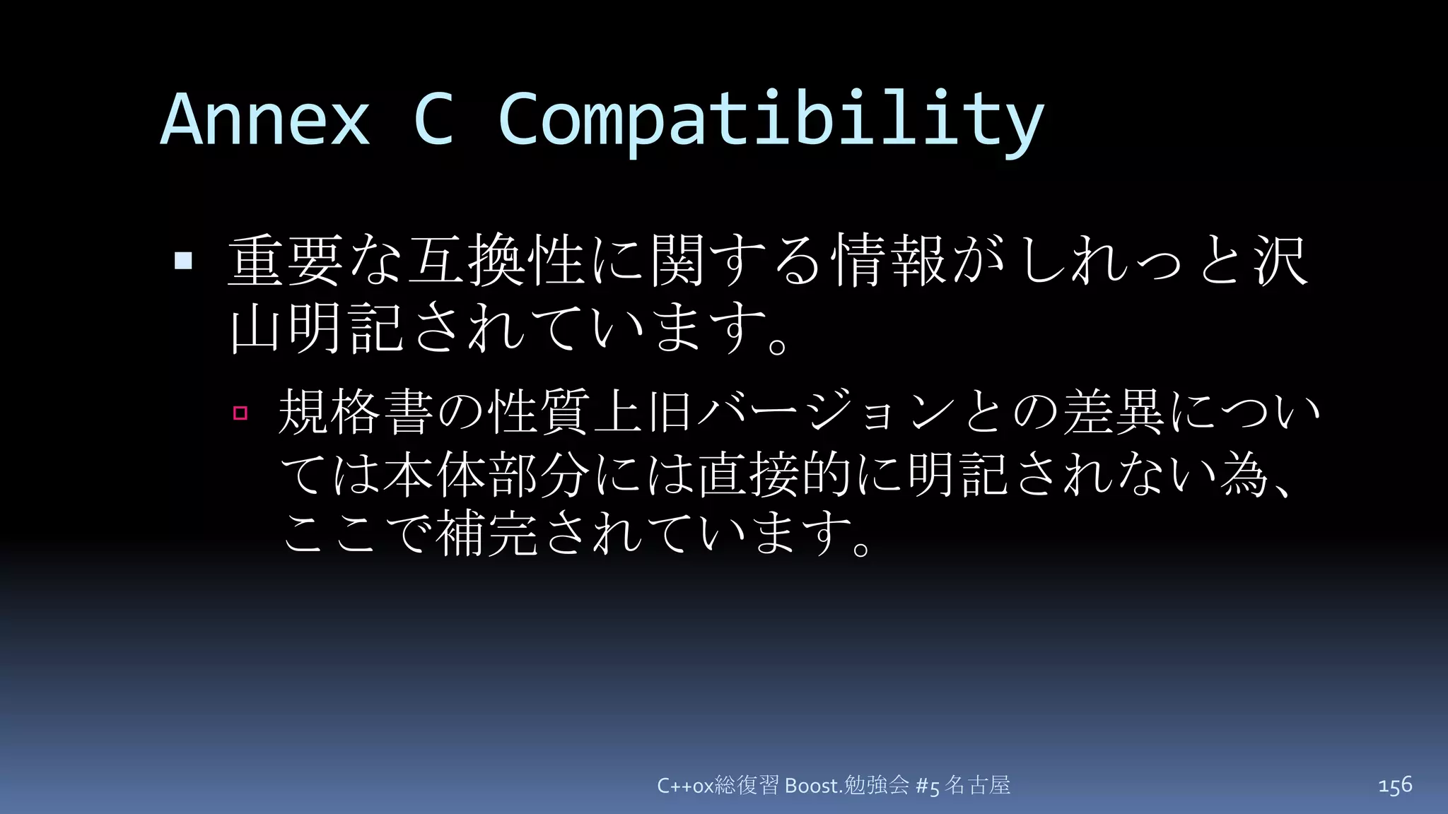 Annex C Compatibility重要な互換性に関する情報がしれっと沢山明記されています。規格書の性質上旧バージョンとの差異については本体部分には直接的に明記されない為、ここで補完されています。C++0x総復習 Boost.勉強会 #5 名古屋156
