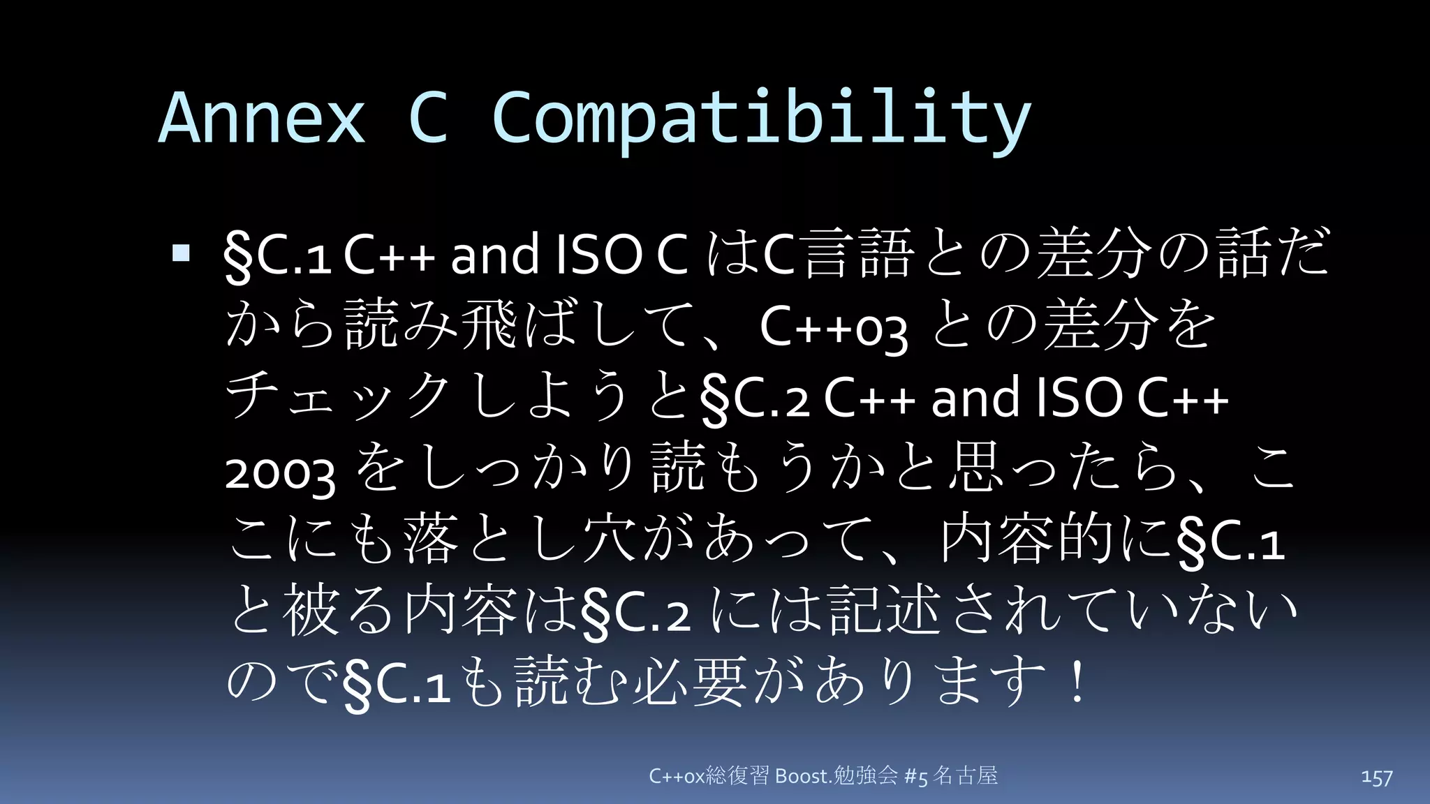 Annex C Compatibility§C.1 C++ and ISO C はC言語との差分の話だから読み飛ばして、C++03 との差分をチェックしようと§C.2 C++ and ISO C++ 2003 をしっかり読もうかと思ったら、ここにも落とし穴があって、内容的に§C.1 と被る内容は§C.2には記述されていないので§C.1も読む必要があります！C++0x総復習 Boost.勉強会 #5 名古屋157