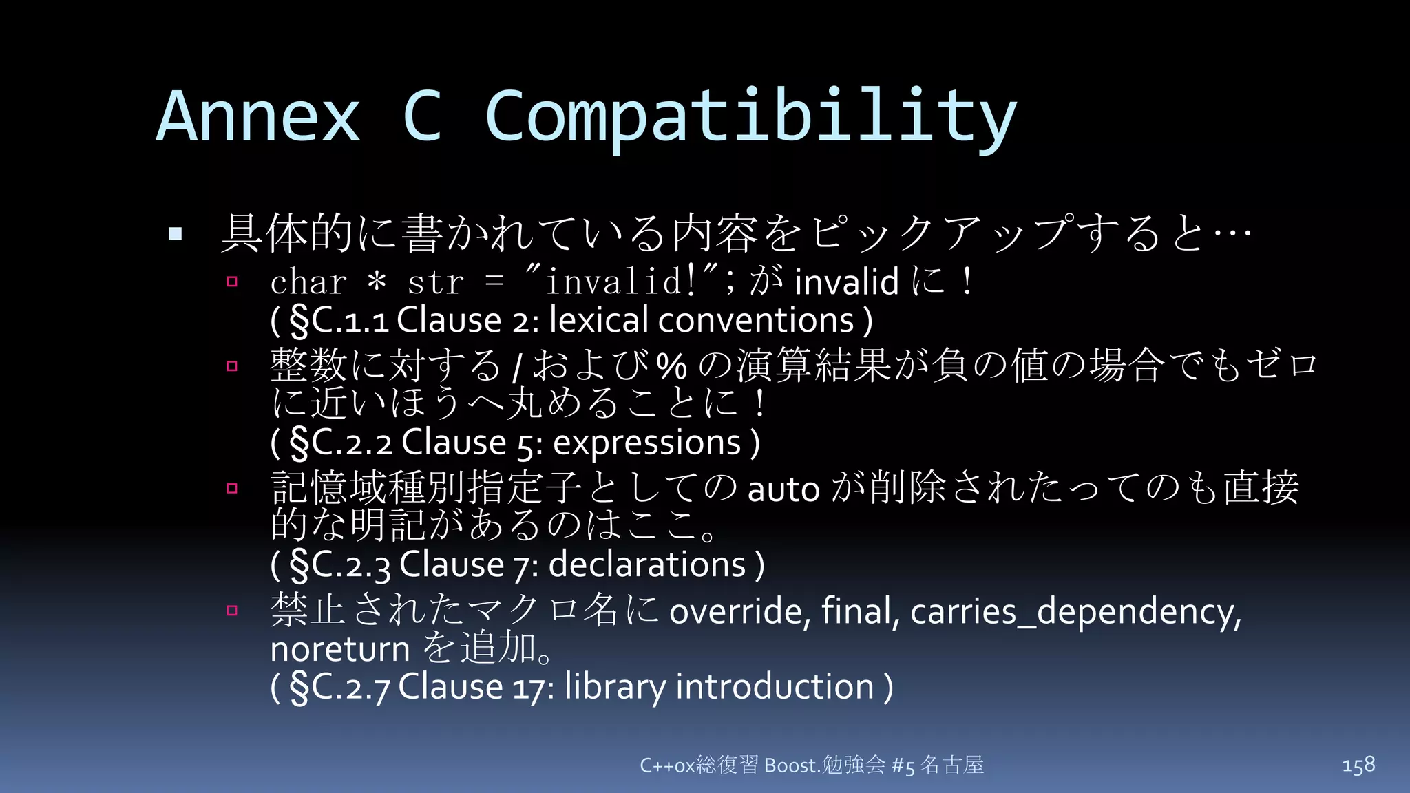Annex C Compatibility具体的に書かれている内容をピックアップすると…char * str = "invalid!";が invalid に！( §C.1.1 Clause 2: lexical conventions )整数に対する / および % の演算結果が負の値の場合でもゼロに近いほうへ丸めることに！( §C.2.2 Clause 5: expressions )記憶域種別指定子としての auto が削除されたってのも直接的な明記があるのはここ。( §C.2.3 Clause 7: declarations )禁止されたマクロ名に override, final, carries_dependency, noreturn を追加。( §C.2.7 Clause 17: library introduction )C++0x総復習 Boost.勉強会 #5 名古屋158