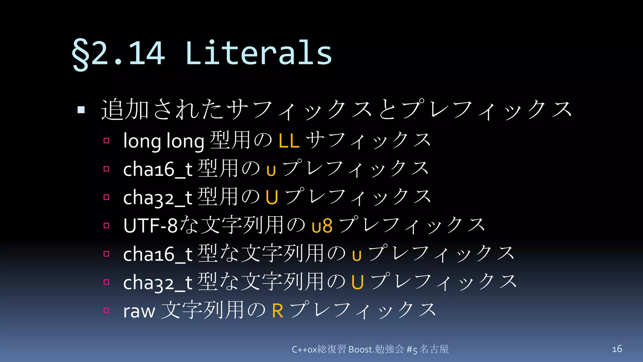 §2.14 Literals追加されたサフィックスとプレフィックスlong long 型用の LLサフィックスcha16_t 型用の uプレフィックスcha32_t 型用の UプレフィックスUTF-8な文字列用の u8プレフィックスcha16_t 型な文字列用の uプレフィックスcha32_t 型な文字列用の Uプレフィックスraw 文字列用の RプレフィックスC++0x総復習 Boost.勉強会 #5 名古屋16