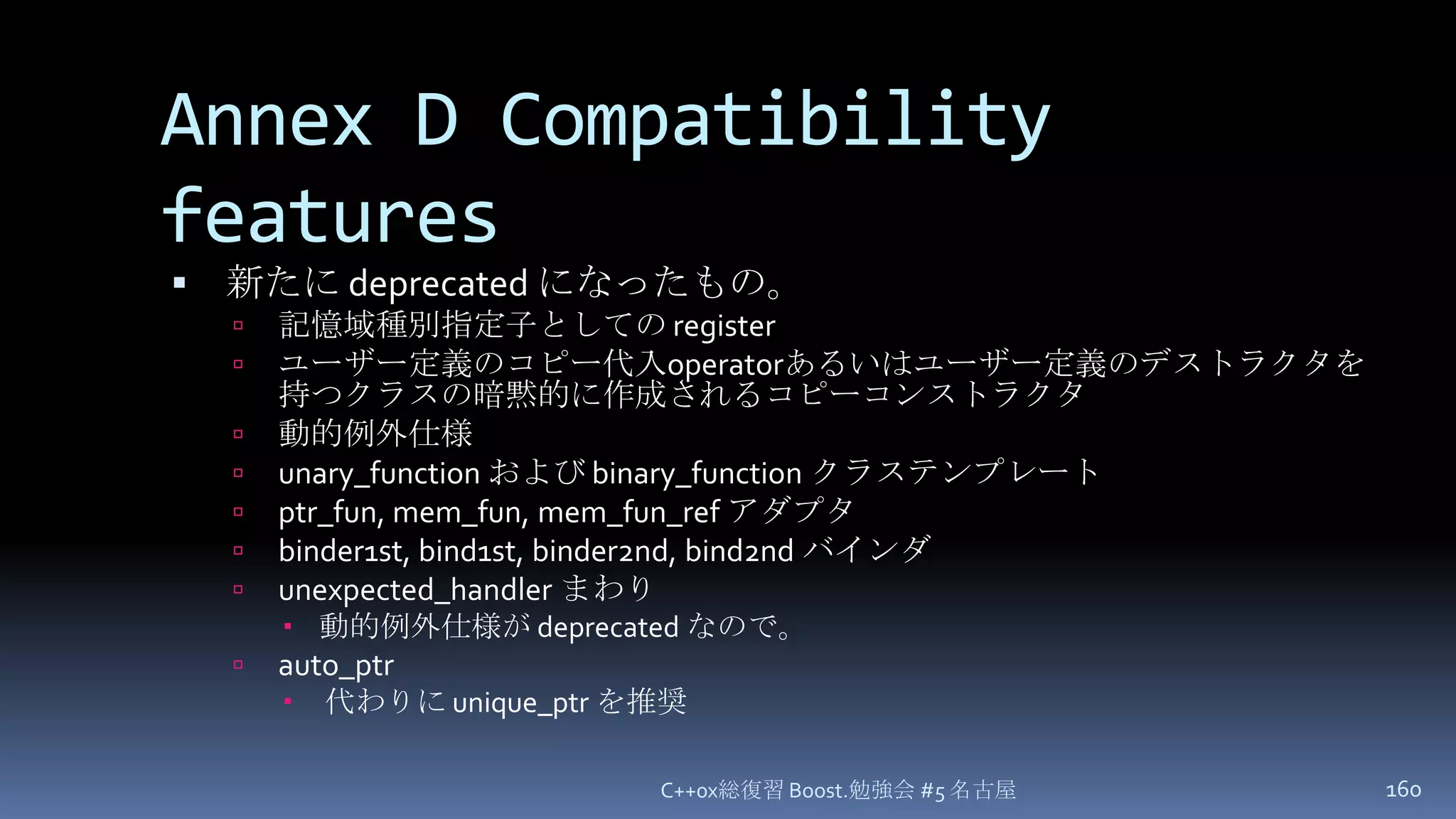 Annex D Compatibility features新たに deprecated になったもの。記憶域種別指定子としての registerユーザー定義のコピー代入operatorあるいはユーザー定義のデストラクタを持つクラスの暗黙的に作成されるコピーコンストラクタ動的例外仕様unary_functionおよび binary_functionクラステンプレートptr_fun, mem_fun, mem_fun_refアダプタbinder1st, bind1st, binder2nd, bind2nd バインダunexpected_handlerまわり動的例外仕様が deprecated なので。auto_ptr代わりに unique_ptrを推奨C++0x総復習 Boost.勉強会 #5 名古屋160